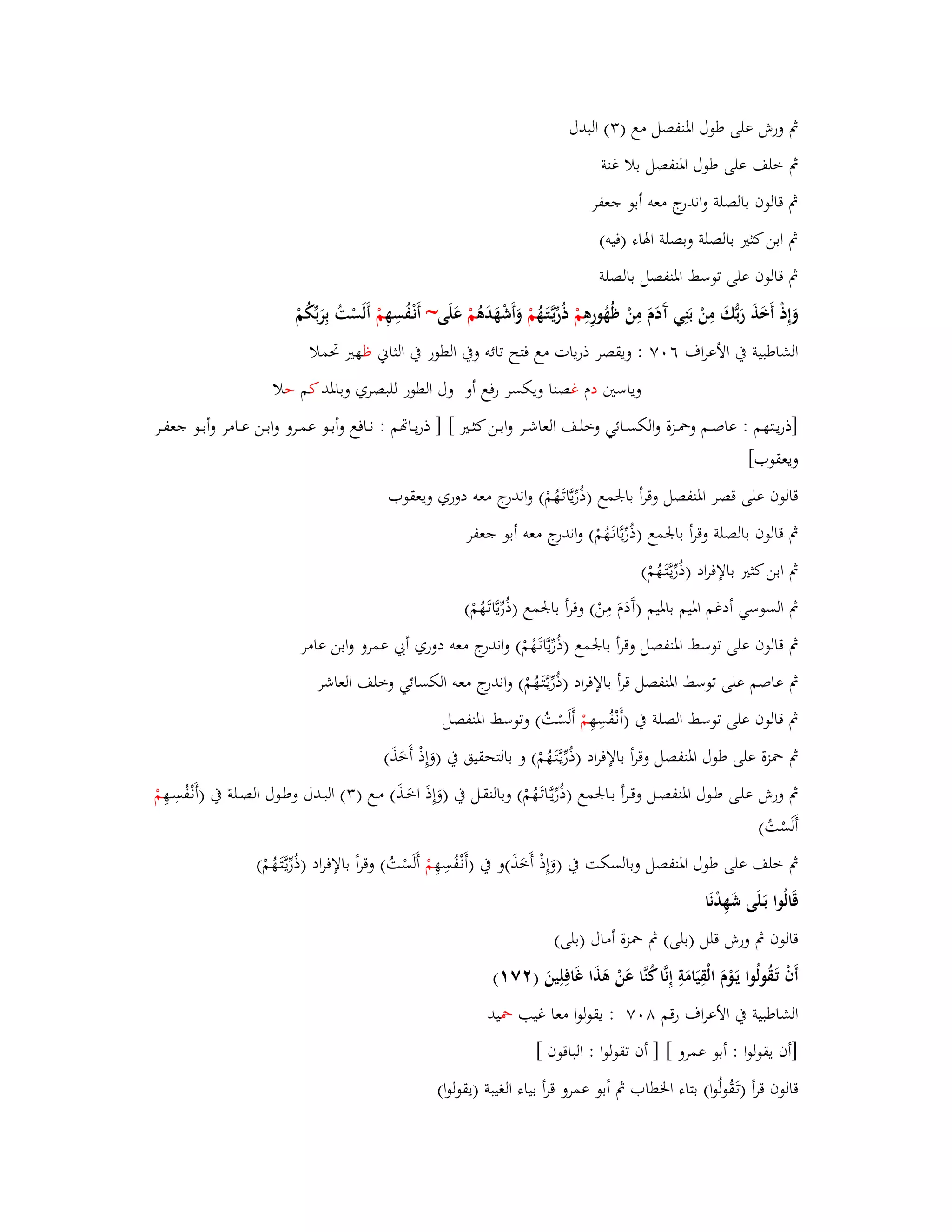 بٍ ورش على طوؿ ابؼنفصل مع ) (ٖ البدؿ 
بٍ خلف على طوؿ ابؼنفصل بلا غنة 
بٍ قالوف بالصلة واندرج معو أبو جعفر 
بٍ ابن كثتَ بالصلة وبصلة ابؽاء )فيو( 
بٍ قالوف على توسط ابؼنفصل بالصلة 
وَإِذْ أَخَذَ رَبُّكَ مِنْ بَنِي آَدَـَ مِنْ ظُهُ ورِىِ مْ ذُرّْيػتََّػهُ مْ وَأَشْهَدَىُ مْ عَلَى~ أَنْػفُسِهِ مْ أَلَسْتُ بِرَبّْكُمْ 
الشاطبية بُ الأعراؼ ٙ ٚٓ : ويقصر ذريات مع فتح تائو وبُ الطور بُ الثاني ظهتَ برملا 
وياستُ دـ غصنا ويكسر رفع أو وؿ الطور للبصري وبابؼد كم حلا 
]ذريػػتهم : عاصػػم وبضػػزة والكسػػائي وخلػػف العاشػػر وابػػن كثػػتَ [ ] ذريػػاصم : نػػافع وأبػػو عمػػرو وابػػن عػػامر وأبػػو جعفػػر 
ويعقوب[ 
قالوف على قصر ابؼنفصل وقرأ بابعمع )ذُرّْيَّاتَػهُمْ( واندرج معو دوري ويعقوب 
بٍ قالوف بالصلة وقرأ بابعمع )ذُرّْيَّاتَػهُمْ( واندرج معو أبو جعفر 
بٍ ابن كثتَ بالإفراد )ذُرّْيػتََّػهُمْ( 
بٍ السوسي أدغم ابؼيم بابؼيم )آَدَـَ مِنْ( وقرأ بابعمع )ذُرّْيَّاتَػهُمْ( 
بٍ قالوف على توسط ابؼنفصل وقرأ بابعمع )ذُرّْيَّاتَػهُمْ( واندرج معو دوري أبي عمرو وابن عامر 
بٍ عاصم على توسط ابؼنفصل قرأ بالإفراد )ذُرّْيػتََّػهُمْ( واندرج معو الكسائي وخلف العاشر 
بٍ قالوف على توسط الصلة بُ )أَنْػفُسِهِ مْ أَلَسْتُ( وتوسط ابؼنفصل 
بٍ بضزة على طوؿ ابؼنفصل وقرأ بالإفراد )ذُرّْيػتََّػهُمْ( و بالتحقيق بُ )وَإِذْ أَخَذَ( 
بٍ ورش علػى طػػوؿ ابؼنفصػػل وقػػرأ بػػابعمع )ذُرّْيػػَّاتَػهُمْ( وبالنقػل بُ )وَإِذَ اخَػػذَ( مػػع ) (ٖ البػػدؿ وطػػوؿ الصػػلة بُ )أَنْػفُسِػػهِ مْ 
أَلَسْتُ( 
بٍ خلف على طوؿ ابؼنفصل وبالسكت بُ )وَإِذْ أَخَذَ(و بُ )أَنْػفُسِهِ مْ أَلَسْتُ( وقرأ بالإفراد )ذُرّْيػتََّػهُمْ( 
قَالُوا بَػلَى شَهِدْنَا 
قالوف بٍ ورش قلل )بلى( بٍ بضزة أماؿ )بلى( 
أَفْ تَػقُولُوا يَػوْـَ الْقِيَامَةِ إِنَّا كُنَّا عَنْ ىَذَا غَافِلِينَ ) ٕٚ (ٔ 
الشاطبية بُ الأعراؼ رقم ٛ ٚٓ : يقولوا معا غيب بضيد 
]أف يقولوا : أبو عمرو [ ] أف تقولوا : الباقوف [ 
قالوف قرأ )تَػقُولُوا( بتاء ابػطاب بٍ أبو عمرو قرأ بياء الغيبة )يقولوا( 
 