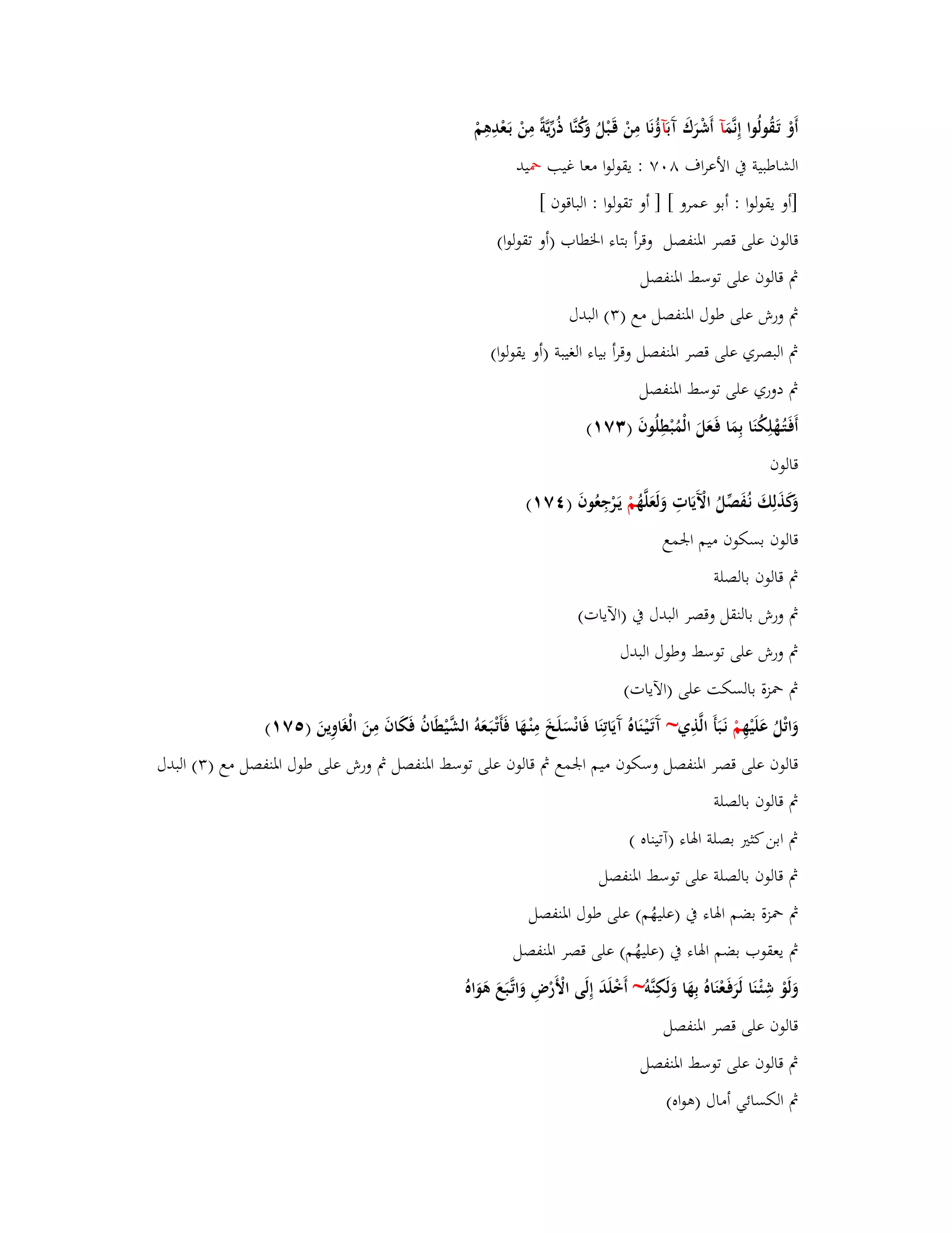 أَوْ تَػقُولُوا إِنَّمَ آ أَشْرَؾَ آَ بَآؤُ نَا مِنْ قَػبْلُ وَكُنَّا ذُرّْيَّةً مِنْ بَػعْدِىِمْ 
الشاطبية بُ الأعراؼ ٛ ٚٓ : يقولوا معا غيب بضيد 
]أو يقولوا : أبو عمرو [ ] أو تقولوا : الباقوف [ 
قالوف على قصر ابؼنفصل وقرأ بتاء ابػطاب )أو تقولوا( 
بٍ قالوف على توسط ابؼنفصل 
بٍ ورش على طوؿ ابؼنفصل مع ) (ٖ البدؿ 
بٍ البصري على قصر ابؼنفصل وقرأ بياء الغيبة )أو يقولوا( 
بٍ دوري على توسط ابؼنفصل 
أَفَػتُػهْلِكُنَا بِمَا فَػعَلَ الْمُبْطِلُوفَ ) ٖٚ (ٔ 
قالوف 
وَكَذَلِكَ نػفَُصّْلُ الَّْيَاتِ وَلَعَلَّهُ مْ يَػرْجِعُوفَ ) ٚٗ (ٔ 
قالوف بسكوف ميم ابعمع 
بٍ قالوف بالصلة 
بٍ ورش بالنقل وقصر البدؿ بُ )الآيات( 
بٍ ورش على توسط وطوؿ البدؿ 
بٍ بضزة بالسكت على )الآيات( 
وَاتْلُ عَلَيْهِ مْ نَػبَأَ الَّذِي~ آَتَػيْػنَاهُ آَيَاتِنَا فَانْسَلَخَ مِنْػهَا فَأَتْػبَػعَوُ الشَّيْطَافُ فَكَافَ مِنَ الْغَاوِينَ ) ٚ٘ (ٔ 
قالوف على قصر ابؼنفصل وسكوف ميم ابعمع بٍ قالوف على توسط ابؼنفصل بٍ ورش على طوؿ ابؼنفصل مع ) (ٖ البدؿ 
بٍ قالوف بالصلة 
بٍ ابن كثتَ بصلة ابؽاء )آتيناه ( 
بٍ قالوف بالصلة على توسط ابؼنفصل 
بٍ بضزة بضم ابؽاء بُ )عليهُم( على طوؿ ابؼنفصل 
بٍ يعقوب بضم ابؽاء بُ )عليهُم( على قصر ابؼنفصل 
وَلَوْ شِئْ ػنَا لَرَفَػعْنَاهُ بِهَا وَلَكِنَّو ~ أَخْلَدَ إِلَى الْأَرْضِ وَاتَّػبَعَ ىَوَاهُ 
قالوف على قصر ابؼنفصل 
بٍ قالوف على توسط ابؼنفصل 
بٍ الكسائي أماؿ )ىواه( 
 