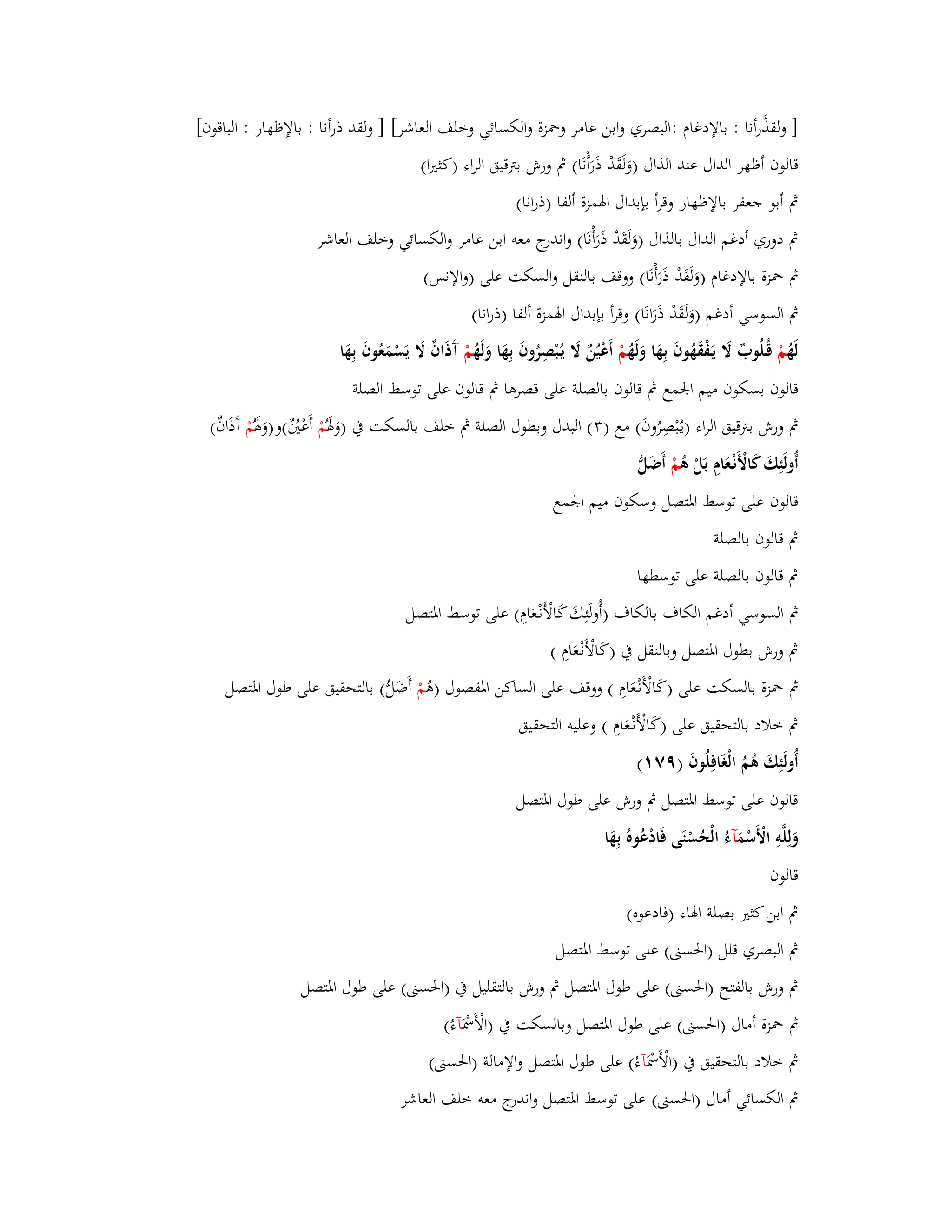 ] ولقذَّرأنا : بالإدغاـ :البصري وابن عامر وبضزة والكسائي وخلف العاشر[ ] ولقد ذرأنا : بالإظهار : الباقوف[ 
قالوف أظهر الداؿ عند الذاؿ )وَلَقَدْ ذَرَأْنَا( بٍ ورش بتًقيق الراء )كثتَا( 
بٍ أبو جعفر بالإظهار وقرأ بإبداؿ ابؽمزة ألفا )ذرانا( 
بٍ دوري أدغم الداؿ بالذاؿ )وَلَقَدْ ذَ رَأْنَا( واندرج معو ابن عامر والكسائي وخلف العاشر 
بٍ بضزة بالإدغاـ )وَلَقَدْ ذَرَأْنَا( ووقف بالنقل والسكت على )والإنس( 
بٍ السوسي أدغم )وَلَقَدْ ذَرَانَا( وقرأ بإبداؿ ابؽمزة ألفا )ذرانا( 
لَهُ مْ قُػلُوبٌ لََ يَػفْقَهُوفَ بِهَا وَلَهُ مْ أَعْيُنٌ لََ يػبُْصِ روفَ بِهَا وَلَهُ مْ آَذَافٌ لََ يَسْمَعُوفَ بِهَا 
قالوف بسكوف ميم ابعمع بٍ قالوف بالصلة على قصرىا بٍ قالوف على توسط الصلة 
بٍ ورش بتًقيق الراء )يػبُْصِرُوفَ( مع ) (ٖ البدؿ وبطوؿ الصلة بٍ خلف بالسكت بُ )وَبؽَ مُْ أَعْتٌُُ(و)وَبؽَ مُْ آَذَافٌ( 
أُولَئِكَ كَالْأَن ػعَاـِ بَلْ ىُ مْ أَضَلُّ 
قالوف على توسط ابؼتصل وسكوف ميم ابعمع 
بٍ قالوف بالصلة 
بٍ قالوف بالصلة على توسطها 
بٍ السوسي أدغم الكاؼ بالكاؼ )أُولَئِكَ كَالْأَنْػعَاـِ( على توسط ابؼتصل 
بٍ ورش بطوؿ ابؼتصل وبالنقل بُ )كَالْأَنْػعَاـِ ( 
بٍ بضزة بالسكت على )كَالْأَن ػعَاـِ ( ووقف على الساكن ابؼفصوؿ )ىُ مْ أَضَلُّ( بالتحقيق على طوؿ ابؼتصل 
بٍ خلاد بالتحقيق على )كَالْأَنْػعَاـِ ( وعليو التحقيق 
أُولَئِكَ ىُمُ الْغَافِلُوفَ )ٜٚ (ٔ 
قالوف على توسط ابؼتصل بٍ ورش على طوؿ ابؼتصل 
وَلِلَّوِ الْأَسْمَ آءُ الْحُسْنَى فَادْعُوهُ بِهَ ا 
قالوف 
بٍ ابن كثتَ بصلة ابؽاء )فادعوه( 
بٍ البصري قلل )ابغستٌ( على توسط ابؼتصل 
بٍ ورش بالفتح )ابغستٌ( على طوؿ ابؼتصل بٍ ورش بالتقليل بُ )ابغستٌ( على طوؿ ابؼتصل 
بٍ بضزة أماؿ )ابغستٌ( على طوؿ ابؼتصل وبالسكت بُ )الْأَبظْ آءُ( 
بٍ خلاد بالتحقيق بُ )الْأَبظْ آءُ( على طوؿ ابؼتصل والإمالة )ابغستٌ( 
بٍ الكسائي أماؿ )ابغستٌ( على توسط ابؼتصل واندرج معو خلف العاشر 
 