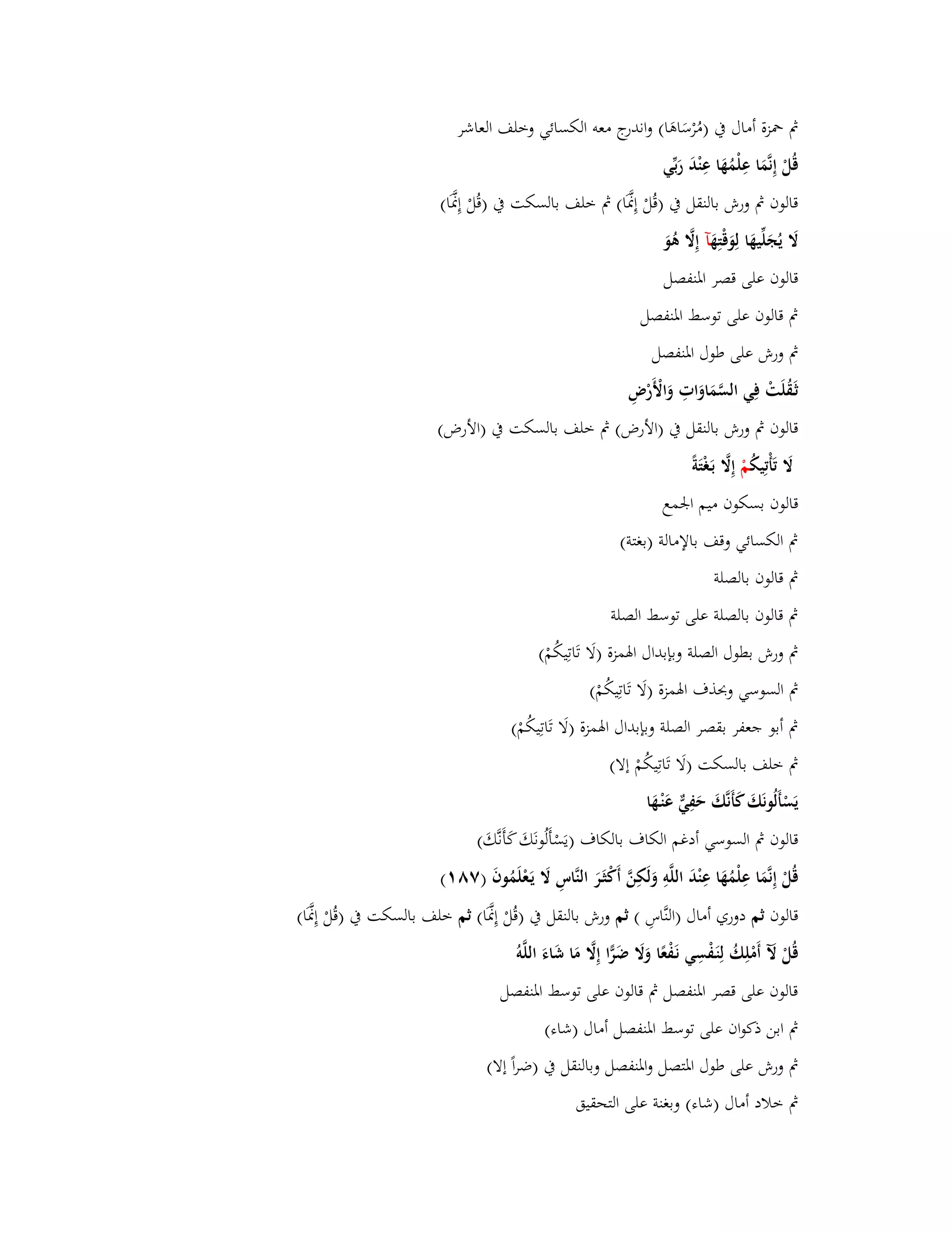 بٍ بضزة أماؿ بُ )مُرْسَاىَا( واندرج معو الكسائي وخلف العاشر 
قُلْ إِنَّمَا عِلْمُهَا عِنْدَ رَبّْي 
قالوف بٍ ورش بالنقل بُ )قُلْ إِسََّا( بٍ خلف بالسكت بُ )قُلْ إِسََّا( 
لََ يُجَلّْيهَا لِوَقْتِهَ آ إِلََّ ىُوَ 
قالوف على قصر ابؼنفصل 
بٍ قالوف على توسط ابؼنفصل 
بٍ ورش على طوؿ ابؼنفصل 
ثَػقُلَتْ فِي السَّمَاوَاتِ وَالْأَرْضِ 
قالوف بٍ ورش بالنقل بُ )الأرض( بٍ خلف بالسكت بُ )الأرض( 
لََ تَأْتِيكُ مْ إِلََّ بَػغْتَة قالوف بسكوف ميم ابعمع 
بٍ الكسائي وقف بالإمالة )بغتة( 
بٍ قالوف بالصلة 
بٍ قالوف بالصلة على توسط الصلة 
بٍ ورش بطوؿ الصلة وبإبداؿ ابؽمزة )لَا تَاتِيكُمْ( 
بٍ السوسي وبحذؼ ابؽمزة )لَا تَاتِيكُمْ( 
بٍ أبو جعفر بقصر الصلة وبإبداؿ ابؽمزة )لَا تَاتِيكُمْ( 
بٍ خلف بالسكت )لَا تَاتِيكُمْ إلا( 
يَسْأَلُونَكَ كَأَنَّكَ حَفِيّّ عَنْػهَا 
قالوف بٍ السوسي أدغم الكاؼ بالكاؼ )يَسْأَلُونَكَ كَأَنَّكَ( 
قُلْ إِنَّمَا عِلْمُهَا عِنْدَ اللَّوِ وَلَكِنَّ أَكْثَػرَ النَّاسِ لََ يَػعْلَمُوفَ )ٚٛ (ٔ 
قالوف ثم دوري أماؿ )النَّاسِ ( ثم ورش بالنقل بُ )قُلْ إِسََّا( ثم خلف بالسكت بُ )قُلْ إِسََّا( 
قُلْ لَّ أَمْلِكُ لِنَػفْسِي نَػفْعًا وَلََ ضَرِّا إِلََّ مَا شَاءَ اللَّو قالوف على قصر ابؼنفصل بٍ قالوف على توسط ابؼنفصل 
بٍ ابن ذكواف على توسط ابؼنفصل أماؿ )شاء( 
بٍ ورش على طوؿ ابؼتصل وابؼنفصل وبالنقل بُ )ضراً إلا( 
بٍ خلاد أماؿ )شاء( وبغنة على التحقيق 
 