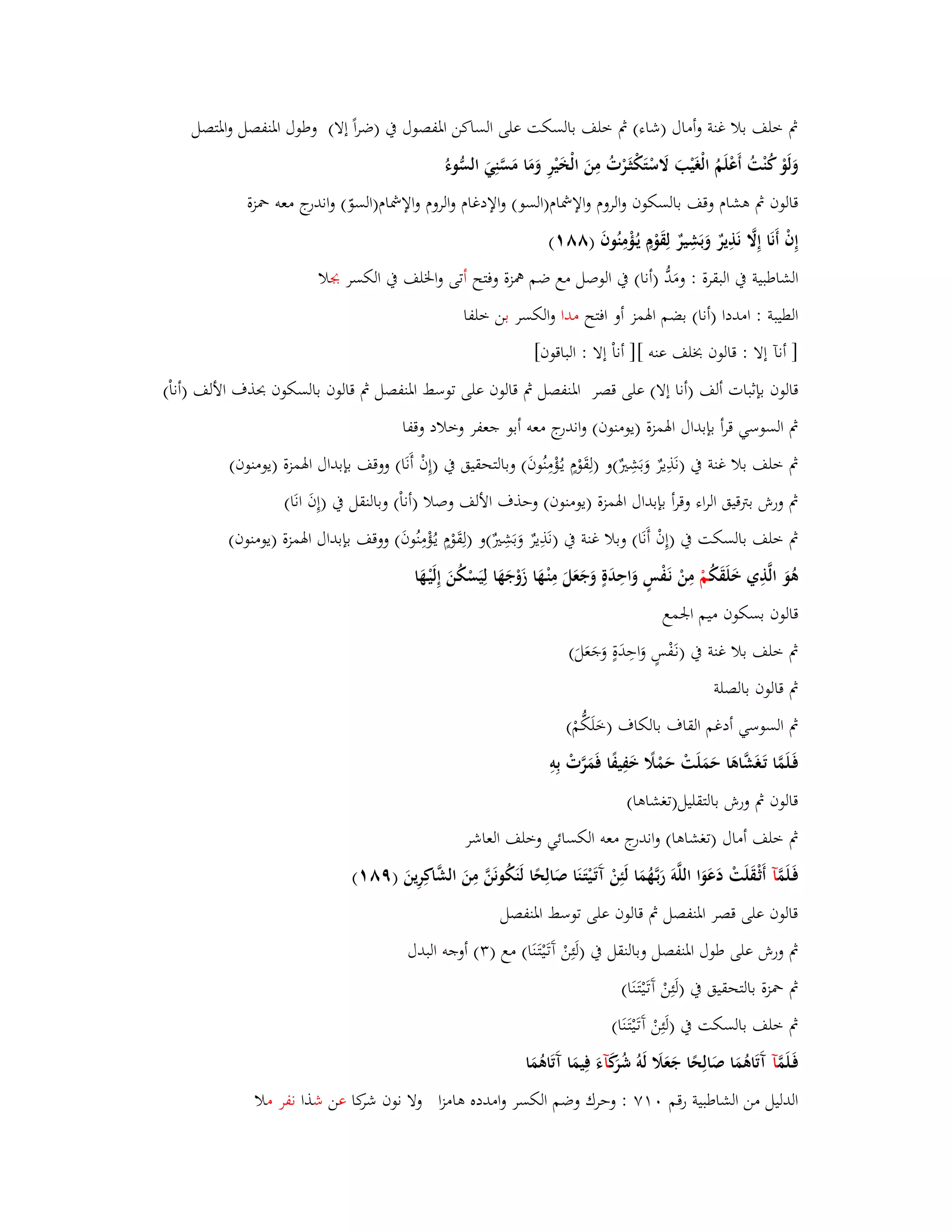 بٍ خلف بلا غنة وأماؿ )شاء( بٍ خلف بالسكت على الساكن ابؼفصوؿ بُ )ضراً إلا( وطوؿ ابؼنفصل وابؼتصل 
وَلَوْ كُنْتُ أَعْلَمُ الْغَيْبَ لََسْتَكْثَػرْتُ مِنَ الْخَيْرِ وَمَا مَسَّنِيَ السُّ وء قالوف بٍ ىشاـ وقف بالسكوف والروـ والإشماـ)السو( والإدغاـ والروـ والإشماـ)السوّ( واندرج معو بضزة 
إِفْ أَنَا إِلََّ نَذِيرٌ وَبَشِيرٌ لِقَوْـٍ يػؤُْمِنُوفَ )ٛٛ (ٔ 
الشاطبية بُ البقرة : ومَدُّ )أنا( بُ الوصل مع ضم همزة وفتح أتى وابػلف بُ الكسر بجلا 
الطيبة : امددا )أنا( بضم ابؽمز أو افتح مدا والكسر بن خلفا 
] أنآ إلا : قالوف بخلف عنو [] أناْ إلا : الباقوف[ 
قالوف بإثبات ألف )أنا إلا( على قصر ابؼنفصل بٍ قالوف على توسط ابؼنفصل بٍ قالوف بالسكوف بحذؼ الألف )أناْ( 
بٍ السوسي قرأ بإبداؿ ابؽمزة )يومنوف( واندرج معو أبو جعفر وخلاد وقفا 
بٍ خلف بلا غنة بُ )نَذِيرٌ وَبَشِتٌَ(و )لِقَوْـٍ يػؤُْمِنُوفَ( وبالتحقيق بُ )إِفْ أَنَا( ووقف بإبداؿ ابؽمزة )يومنوف( 
بٍ ورش بتًقيق الراء وقرأ بإبداؿ ابؽمزة )يومنوف( وحذؼ الألف وصلا )أناْ( وبالنقل بُ )إِفَ انَا( 
بٍ خلف بالسكت بُ )إِفْ أَنَا( وبلا غنة بُ )نَذِيرٌ وَبَشِتٌَ(و )لِقَوْـٍ يػؤُْمِنُوفَ( ووقف بإبداؿ ابؽمزة )يومنوف( 
ىُوَ الَّذِي خَلَقَكُ مْ مِنْ نَػفْسٍ وَاحِدَةٍ وَجَعَلَ مِنْػهَا زَوْجَهَا لِيَسْكُنَ إِلَيْػهَا 
قالوف بسكوف ميم ابعمع 
بٍ خلف بلا غنة بُ )نػفَْسٍ وَاحِدَةٍ وَجَعَلَ( 
بٍ قالوف بالصلة 
بٍ السوسي أدغم القاؼ بالكاؼ )خَلَكُّمْ( 
فَػلَمَّا تَػغَشَّاىَا حَمَلَتْ حَمْلًَ خَفِيفًا فَمَرَّتْ بِوِ 
قالوف بٍ ورش بالتقليل)تغشاىا( 
بٍ خلف أماؿ )تغشاىا( واندرج معو الكسائي وخلف العاشر 
فَػلَمَّ آ أَثْػقَلَتْ دَعَوَا اللَّوَ رَبػهَُّمَا لَئِنْ آَتَػ يتَػنَا صَالِحًا لَنَكُونَنَّ مِنَ الشَّاكِرِينَ )ٜٛ (ٔ 
قالوف على قصر ابؼنفصل بٍ قالوف على توسط ابؼنفصل 
بٍ ورش على طوؿ ابؼنفصل وبالنقل بُ )لَئِنْ آَتَػيْتَػنَا( مع ) (ٖ أوجو البدؿ 
بٍ بضزة بالتحقيق بُ )لَئِنْ آَتَػيْتَػنَا( 
بٍ خلف بالسكت بُ )لَئِنْ آَتَػيْتَػنَا( 
فَػلَمَّ آ آَتَاىُمَا صَالِحًا جَعَلََ لَوُ شُرَكَ آءَ فِيمَا آَتَاىُمَا 
الدليل من الشاطبية رقم ٚٓٔ : وحرؾ وضم الكسر وامدده ىامزا ولا نوف شركا عن شذا نفر ملا 
 