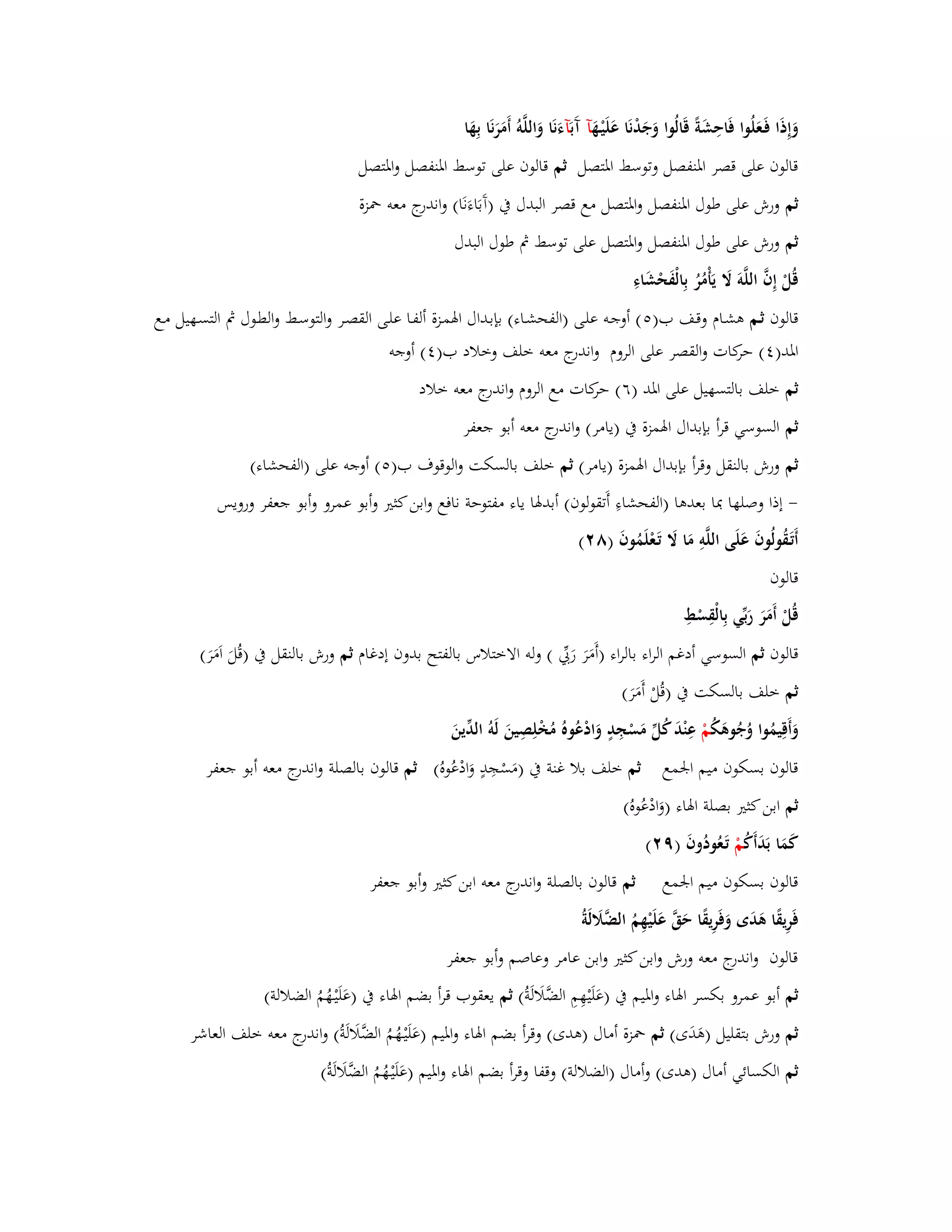 وَإِذَا فَػعَلُوا فَاحِشَةً قَالُوا وَجَدْنَا عَلَيْػهَ آ آَ بَآءَنَا وَاللَّوُ أَمَرَنَا بِهَا 
قالوف على قصر ابؼنفصل وتوسط ابؼتصل ثم قالوف على توسط ابؼنفصل وابؼتصل 
ثم ورش على طوؿ ابؼنفصل وابؼتصل مع قصر البدؿ بُ )آَبَاءَنَا( واندرج معو بضزة 
ثم ورش على طوؿ ابؼنفصل وابؼتصل على توسط بٍ طوؿ البدؿ 
قُلْ إِفَّ اللَّوَ لََ يَأْمُرُ بِالْفَحْشَاءِ 
قالوف ثػم ىشػاـ وقػف ب) (٘ أوجػو علػى )الفحشػاء( بإبػداؿ ابؽمػزة ألفػا علػى القصػر والتوسػط والطػوؿ بٍ التسػهيل مػع 
ابؼد) (ٗ حركات والقصر على الروـ واندرج معو خلف وخلاد ب) (ٗ أوجو 
ثم خلف بالتسهيل على ابؼد )ٙ( حركات مع الروـ واندرج معو خلاد 
ثم السوسي قرأ بإبداؿ ابؽمزة بُ )يامر( واندرج معو أبو جعفر 
ثم ورش بالنقل وقرأ بإبداؿ ابؽمزة )يامر( ثم خلف بالسكت والوقوؼ ب) (٘ أوجو على )الفحشاء( 
- إذا وصلها بدا بعدىا )الفحشاءِ أَتقولوف( أبدبؽا ياء مفتوحة نافع وابن كثتَ وأبو عمرو وأبو جعفر ورويس 
أَتَػقُولُوفَ عَلَى اللَّوِ مَا لََ تَػعْلَمُوفَ )ٛ (ٕ 
قالوف 
قُلْ أَمَرَ رَبّْي بِالْقِسْطِ 
قالوف ثم السوسي أدغم الراء بالراء )أَمَرَ رَبّْي ( ولو الاختلاس بالفتح بد وف إدغاـ ثم ورش بالنقل بُ )قُلَ اَمَرَ ( 
ثم خلف بالسكت بُ )قُلْ أَمَرَ ( 
وَأَقِيمُوا وُجُوىَكُ مْ عِنْدَ كُلّْ مَسْجِدٍ وَادْعُوهُ مُخْلِصِينَ لَوُ الدّْينَ 
قالوف بسكوف ميم ابعمع ثم خلف بلا غنة بُ )مَسْجِدٍ وَادْعُوهُ( ثم قالوف بالصلة واندرج معو أبو جعفر 
ثم ابن كثتَ بصلة ابؽاء )وَادْعُوهُ( 
كَمَا بَدَأَكُ مْ تَػعُودُوفَ )ٜ (ٕ 
قالوف بسكوف ميم ابعمع ثم قالوف بالصلة واندرج معو ابن كثتَ وأبو جعفر 
فَرِيقًا ىَدَى وَفَرِيقًا حَقَّ عَلَيْهِمُ الضَّلََلَة قالوف واندرج معو ورش وابن كثتَ وابن عامر وعاصم وأبو جعفر 
ثم أبو عمرو بكسر ابؽاء وابؼيم بُ )عَلَيْهِمِ الضَّلَالَةُ( ثم يعقوب قرأ بضم ابؽاء بُ )عَلَيْػهُمُ الضلالة( 
ثم ورش بتقليل )ىَدَى( ثم بضزة أماؿ )ىدى( وقرأ بضم ابؽاء وابؼيم )عَلَيْػهُمُ الضَّلَالَةُ( واندرج معو خلف العاشر 
ثم الكسائي أماؿ )ىدى( وأماؿ )الضلالة( وقفا وقرأ بضم ابؽاء وابؼيم )عَلَيْػهُمُ الضَّلَالَةُ( 
 