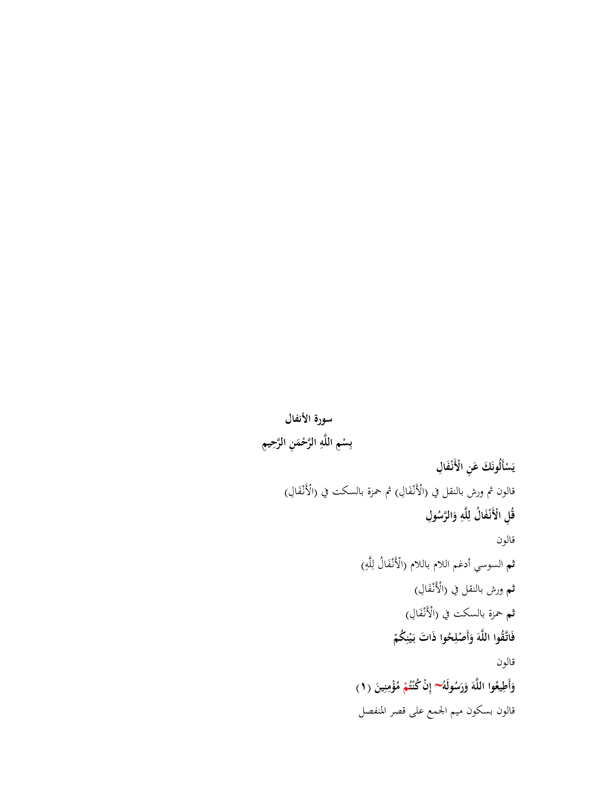 سورة الأنفاؿ 
بِسْمِ اللَّوِ الرَّحْمَنِ الرَّحِيمِ 
يَسْأَلُونَكَ عَنِ الْأَنْػفَاؿِ 
قالوف بٍ ورش بالنقل بُ )الْأَنْػفَاؿِ( بٍ بضزة بالسكت بُ )الْأَنْػفَاؿِ( 
قُلِ الْأَنْػفَاؿُ لِلَّوِ وَالرَّسُوؿِ 
قالوف 
ثم السوسي أدغم اللاـ باللاـ )الْأَنْػفَاؿُ لِلَّوِ( 
ثم ورش بالنقل بُ )الْأَنْػفَاؿِ( 
ثم بضزة بالسكت بُ )الْأَنْػفَاؿِ( 
فَاتَّػقُوا اللَّوَ وَأَصْلِحُوا ذَاتَ بَػيْنِكُمْ 
قالوف 
وَأَطِيعُوا اللَّوَ وَرَسُولَو ~ إِفْ كُنْ تُمْ مُؤْمِنِينَ ) (ٔ 
قالوف بسكوف ميم ابعمع على قصر ابؼنفصل 
 