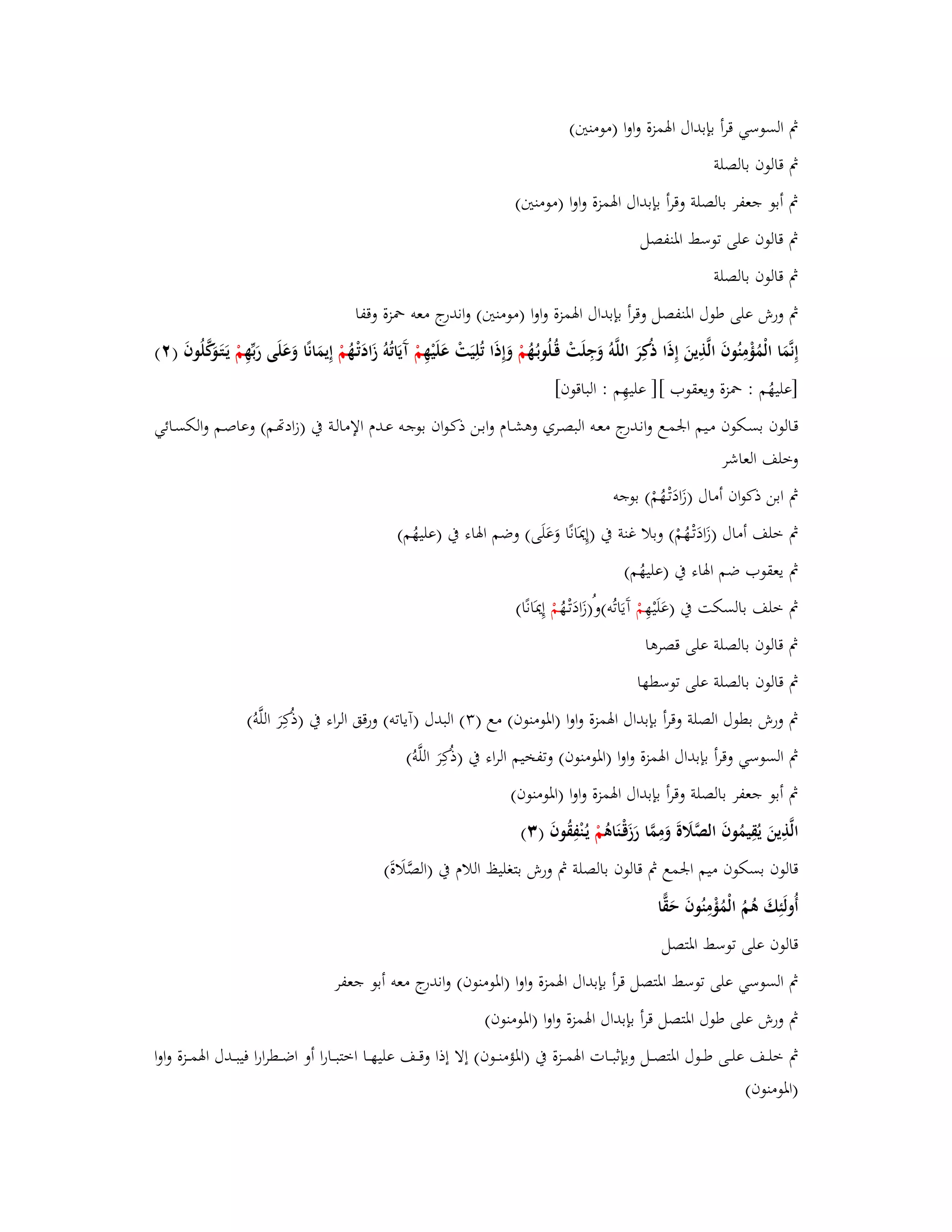 بٍ السوسي قرأ بإبداؿ ابؽمزة واوا )مومنتُ( 
بٍ قالوف بالصلة 
بٍ أبو جعفر بالصلة وقرأ بإبداؿ ابؽمزة واوا )مومنتُ( 
بٍ قالوف على توسط ابؼنفصل 
بٍ قالوف بالصلة 
بٍ ورش على طوؿ ابؼنفصل وقرأ بإبداؿ ابؽمزة واوا )مومنتُ( واندرج معو بضزة وقفا 
إِنَّمَا الْمُؤْمِنُوفَ الَّذِينَ إِذَا ذكُِرَ اللَّوُ وَجِلَتْ قُػلُوب ػهُُ مْ وَإِذَا تُلِيَتْ عَلَيْهِ مْ آَيَاتُوُ زَادَتْػهُ مْ إِيمَانًا وَعَلَى رَبّْهِ مْ يَػتَػوَكَّلُوفَ ) (ٕ 
]عليهُم : بضزة ويعقوب [] عليهِم : الباقوف[ 
قػالوف بسػكوف مػيم ابعمػػع وانػدرج معػو البصػري وىشػػاـ وابػن ذكػواف بوجػو عػػدـ الإمالػة بُ )زادصػم( وعاصػم والكسػػائي 
وخلف العاشر 
بٍ ابن ذكواف أماؿ )زَادَتْػهُمْ( بوجو 
بٍ خلف أماؿ )زَادَتْػهُمْ( وبلا غنة بُ )إِيدَانًا وَعَلَى( وضم ابؽاء بُ )عليهُم( 
بٍ يعقوب ضم ابؽاء بُ )عليهُم( 
بٍ خلف بالسكت بُ )عَلَيْهِ مْ آَيَاتُو(وُ)زَادَتْػهُ مْ إِيدَانًا( 
بٍ قالوف بالصلة على قصرىا 
بٍ قالوف بالصلة على توسطها 
بٍ ورش بطوؿ الصلة وقرأ بإبداؿ ابؽمزة واوا )ابؼومنوف( مع ) (ٖ البدؿ )آياتو( ورقق الراء بُ )ذكُِرَ اللَّوُ( 
بٍ السوسي وقرأ بإبداؿ ابؽمزة واوا )ابؼومنوف( وتفخيم الراء بُ )ذكُِرَ اللَّوُ( 
بٍ أبو جعفر بالصلة وقرأ بإبداؿ ابؽمزة واوا )ابؼومنوف( 
الَّذِينَ يُقِيمُوفَ الصَّلََةَ وَمِمَّا رَزَقْػنَاىُ مْ يػنُْفِقُوفَ ) (ٖ 
قالوف بسكوف ميم ابعمع بٍ قالوف بالصلة بٍ ورش بتغليظ اللاـ بُ )الصَّلَاةَ( 
أُولَئِكَ ىُمُ الْمُؤْمِنُوفَ حَقِّا 
قالوف على توسط ابؼتصل 
بٍ السوسي على توسط ابؼتصل قرأ بإبداؿ ابؽمزة واوا )ابؼومنوف( واندرج معو أبو جعفر 
بٍ ورش على طوؿ ابؼتصل قرأ بإبداؿ ابؽمزة واوا )ابؼومنوف( 
بٍ خلػػػف علػػػى طػػػوؿ ابؼتصػػػل وبإثبػػػات ابؽمػػػزة بُ )ابؼؤمنػػػوف( إلا إذا وقػػػف عليهػػػا اختبػػػارا أو اضػػػطرارا فيبػػػدؿ ابؽمػػػزة واوا 
)ابؼومنوف( 
 