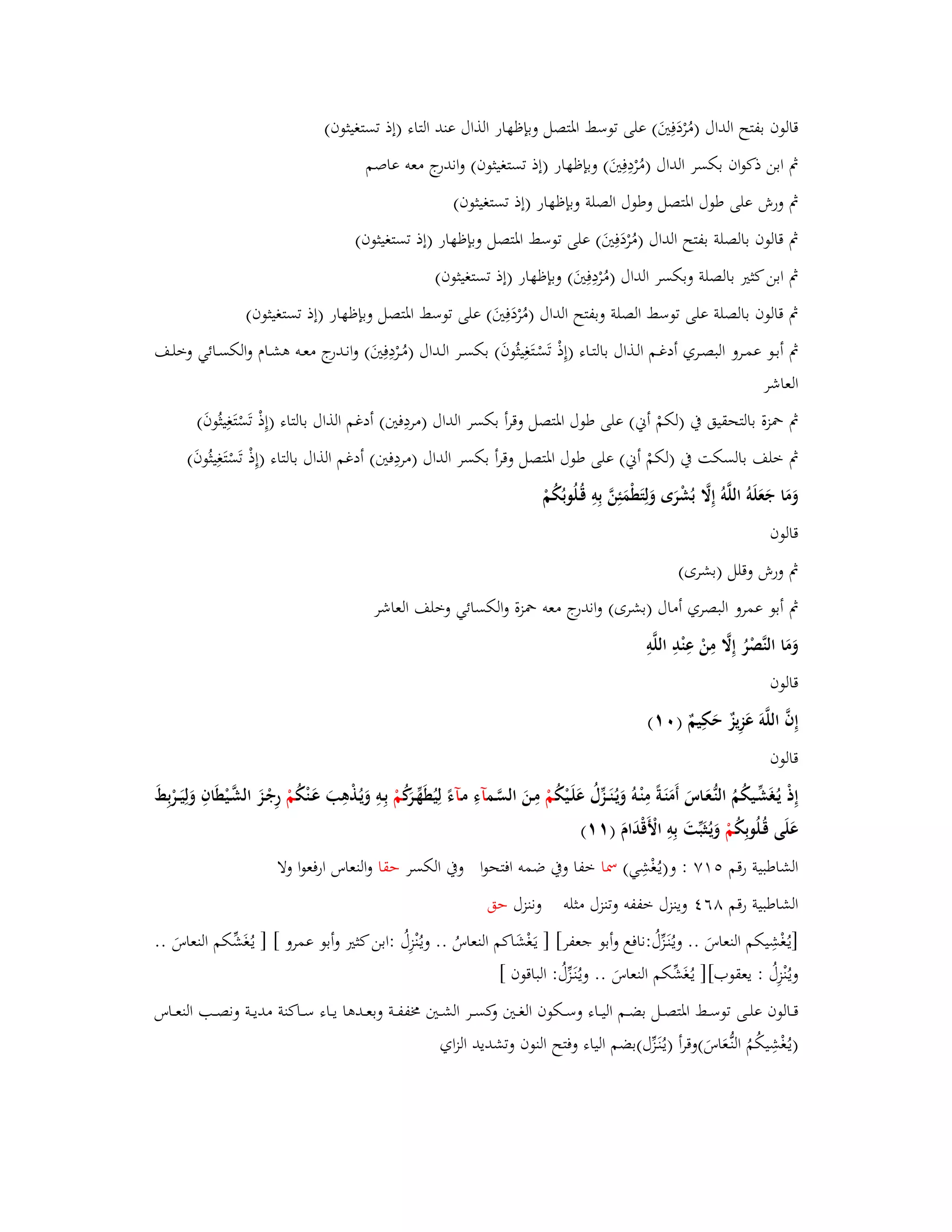قالوف بفتح الداؿ )مُرْدَفِتَُ( على توسط ابؼتصل وبإظهار الذاؿ عند التاء )إذ تستغيثوف( 
بٍ ابن ذكواف بكسر الداؿ )مُرْدِفِتَُ( وبإظهار )إذ تستغيثوف( واندرج معو عاصم 
بٍ ورش على طوؿ ابؼتصل وطوؿ الصلة وبإظهار )إذ تستغيثوف( 
بٍ قالوف بالصلة بفتح الداؿ )مُرْدَفِتَُ( على توسط ابؼتصل وبإظهار )إذ تستغيثوف( 
بٍ ابن كثتَ بالصلة وبكسر الداؿ )مُرْدِفِتَُ( وبإظهار )إذ تستغيثوف( 
بٍ قالوف بالصلة على توسط الصلة وبفتح الداؿ )مُرْدَفِتَُ( على توسط ابؼتصل وبإظهار )إذ تستغيثوف( 
بٍ أبػػو عمػػرو البصػػري أدغػػم الػذاؿ بالتػػاء )إِذْ تَسْػتَغِيثُوفَ( بكسػػر الػداؿ )مُػػرْدِفِتَُ( وانػػدرج معػػو ىشػػاـ والكسػػائي وخلػػف 
العاشر 
بٍ بضزة بالتحقيق بُ )لكمْ أني( على طوؿ ابؼتصل وقرأ بكسر الداؿ )مردِفتُ( أدغم الذاؿ بالتاء )إِذْ تَسْتَغِيثُوفَ( 
بٍ خلف بالسكت بُ )لكمْ أني( على طوؿ ابؼتصل وقرأ بكسر الداؿ )مردِفتُ( أدغم الذاؿ بالتاء )إِذْ تَسْتَغِيثُوفَ( 
وَمَا جَعَلَوُ اللَّوُ إِلََّ بُشْرَى وَلِتَطْمَئِنَّ بِوِ قُػلُوبُكُمْ 
قالوف 
بٍ ورش وقلل )بشرى( 
بٍ أبو عمرو البصري أماؿ )بشرى( واندرج معو بضزة والكسائي وخلف العاشر 
وَمَا النَّصْرُ إِلََّ مِنْ عِنْدِ اللَّوِ 
قالوف 
إِفَّ اللَّوَ عَزِيزٌ حَكِيمٌ ) (ٓٔ 
قالوف 
إِذْ يػغَُشّْػيكُمُ النُّػعَػاسَ أَمَنَػةً مِنْػوُ وَيػنَُػػزّْؿُ عَلَػيْكُ مْ مِػنَ السَّػمآءِ مػآءً لِ يُطَهّْػرَكُ مْ بِػوِ وَيػذُْىِبَ عَػنْكُ مْ رِجْػزَ الشَّػيْطَافِ وَلِيَػػرْبِطَ 
عَلَى قُػلُوبِكُ مْ وَيػثَُبّْتَ بِوِ الْأَقْدَاـَ ) (ٔٔ 
الشاطبية رقم ٚ٘ٔ : و)يػغُْشِي( بظا خفا وبُ ضمو افتحوا وبُ الكسر حقا والنعاس ارفعوا ولا 
الشاطبية رقم ٛٙ وينزؿ خففو وتنزؿ مثلو وننزؿ حق 
]يػغُْشِيكم النعاسَ .. ويػنَُػزّْؿُ :نافع وأبو جعفر[ ] يػغَْشَاكم النعاسُ .. ويػنُْزِؿُ :ابن كثتَ وأبو عمرو [ ] يػغَُشّْكم النعاسَ .. 
ويػنُْزِؿُ : يعقوب[] يػغَُشّْكم النعاسَ .. ويػنَُػزّْؿُ : الباقوف [ 
قػػػالوف علػػػى توسػػػط ابؼتصػػػل بضػػػم اليػػػاء وسػػػكوف الغػػػتُ وكسػػػر الشػػػتُ بـففػػػة وبعػػػدىا يػػػاء سػػػاكنة مديػػػة ونصػػػب النعػػػاس 
)يػغُْشِيكُمُ النُّػعَاسَ(وقرأ )يػنَُػزّْؿ(بضم الياء وفتح النوف وتشديد الزاي 
 