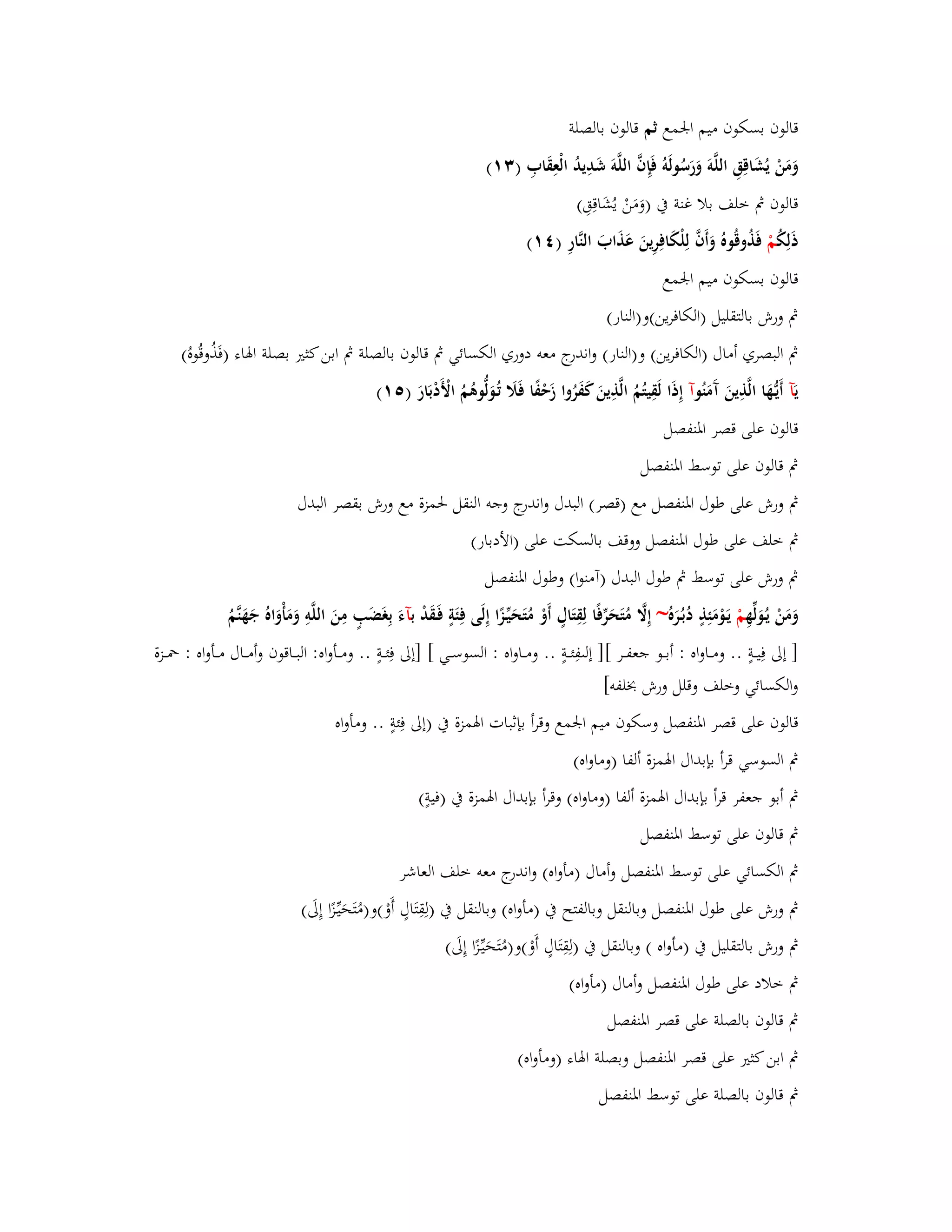 قالوف بسكوف ميم ابعمع ثم قالوف بالصلة 
وَمَنْ يُشَاقِقِ اللَّوَ وَرَسُولَوُ فَإِفَّ اللَّوَ شَ دِيدُ الْعِقَابِ ) (ٖٔ 
قالوف بٍ خلف بلا غنة بُ )وَمَنْ يُشَاقِقِ( 
ذَلِكُ مْ فَذُوقُوهُ وَأَفَّ لِلْكَافِرِينَ عَذَابَ النَّارِ ) (ٗٔ 
قالوف بسكوف ميم ابعمع 
بٍ ورش بالتقليل )الكافرين(و)النار( 
بٍ البصري أماؿ )الكافرين( و)النار( واندرج معو دوري الكسائي بٍ قالوف بالصلة بٍ ابن كثتَ بصلة ابؽاء )فَذُوقُوهُ( 
يَآ أَيػهَُّا الَّذِينَ آَمَنُ وآ إِذَا لَقِيتُمُ الَّذِينَ كَفَرُوا زَحْفًا فَلََ تُػوَلُّوىُمُ الْأَدْبَارَ ) (٘ٔ 
قالوف على قصر ابؼنفصل 
بٍ قالوف على توسط ابؼنفصل 
بٍ ورش على طوؿ ابؼنفصل مع )قصر( البدؿ واندرج وجو النقل بغمزة مع ورش بقصر البدؿ 
بٍ خلف على طوؿ ابؼنفصل ووقف بالسكت على )الأدبار( 
بٍ ورش على توسط بٍ طوؿ البدؿ )آمنوا( وطوؿ ابؼنفصل 
وَمَنْ يػوَُلّْهِ مْ يَػوْمَئِذٍ دُبػرَُه ~ إِلََّ مُتَحَرّْفًا لِقِتَاؿٍ أَوْ مُتَحَيّْػزًا إِلَى فِئَةٍ فَػقَدْ بآءَ بِغَضَبٍ مِنَ اللَّوِ وَمَأْوَاهُ جَهَنَّمُ 
] إلى فِيػػةٍ .. ومػػاواه : أبػػػو جعفػػر [] إل فِئػػػةٍ .. ومػػاواه : السوسػػػي [ ]إلى فِئػػةٍ .. ومػػػأواه: البػػػاقوف وأمػػػاؿ مػػػأواه : بضػػػزة 
والكسائي وخلف وقلل ورش بخلفو[ 
قالوف على قصر ابؼنفصل وسكوف ميم ابعمع وقرأ بإثبات ابؽمزة بُ )إلى فِئةٍ .. ومأواه 
بٍ السوسي قرأ بإبداؿ ابؽمزة ألفا )وماواه( 
بٍ أبو جعفر قرأ بإبداؿ ابؽمزة ألفا )وماواه( وقرأ بإبداؿ ابؽمزة بُ )فيةٍ( 
بٍ قالوف على توسط ابؼنفصل 
بٍ الكسائي على توسط ابؼنفصل وأماؿ )مأواه( واندرج معو خلف العاشر 
بٍ ورش على طوؿ ابؼنفصل وبالنقل وبالفتح بُ )مأ واه( وبالنقل بُ )لِقِتَاؿٍ أَوْ(و)مُتَحَيّْػزًا إِلَى( 
بٍ ورش بالتقليل بُ )مأواه ( وبالنقل بُ )لِقِتَاؿٍ أَوْ(و)مُتَحَيّْػزًا إِلَى( 
بٍ خلاد على طوؿ ابؼنفصل وأماؿ )مأواه( 
بٍ قالوف بالصلة على قصر ابؼنفصل 
بٍ ابن كثتَ على قصر ابؼنفصل وبصلة ابؽاء )ومأواه( 
بٍ قالوف بالصلة على توسط ابؼنفصل 
 