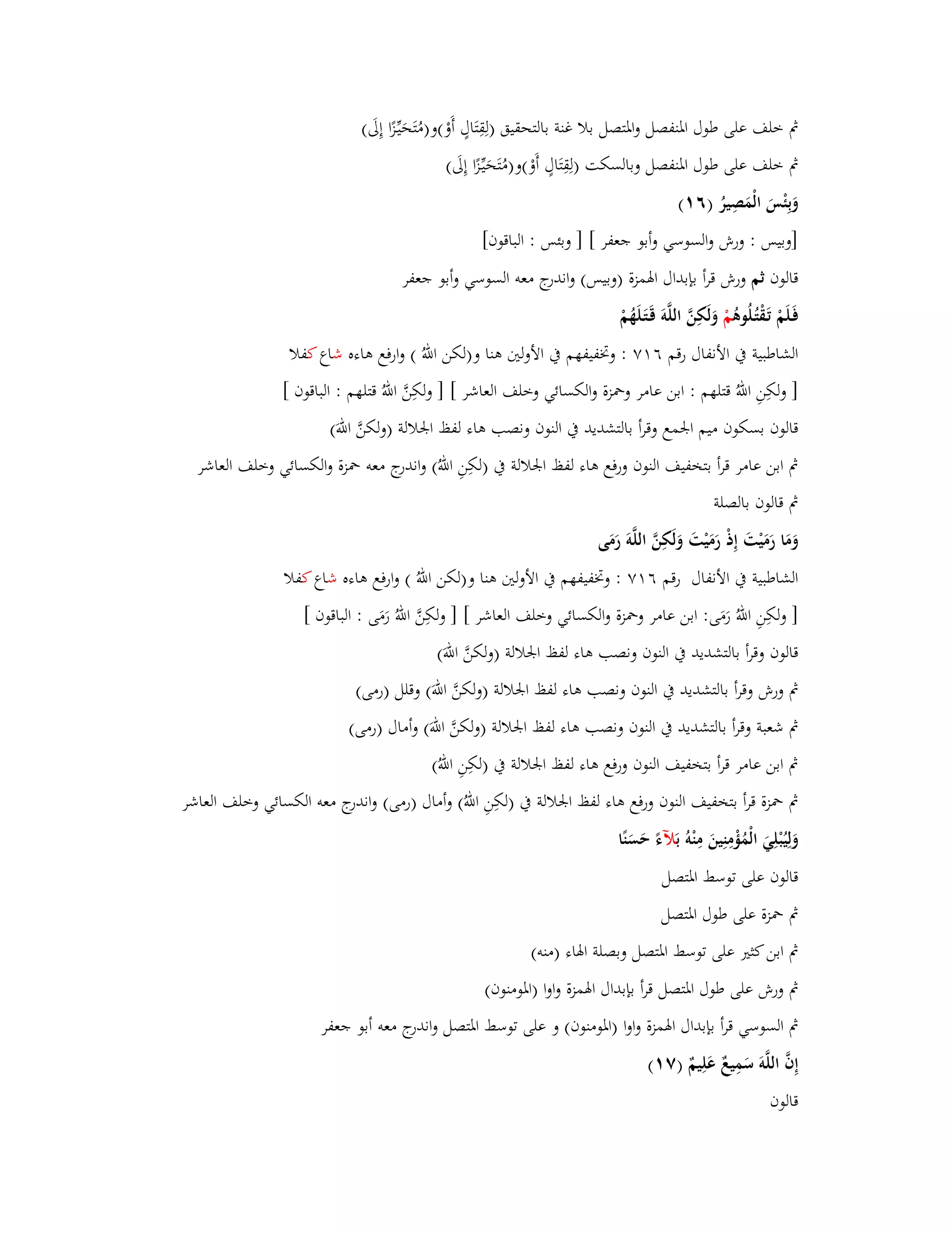 بٍ خلف على طوؿ ابؼنفصل وابؼتصل بلا غنة بالتحقيق )لِقِتَاؿٍ أَوْ(و)مُتَحَيّْػزًا إِلَى( 
بٍ خلف على طوؿ ابؼنفصل وبالسكت )لِقِتَاؿٍ أَوْ(و)مُتَحَيّْػزًا إِلَى( 
وَبِئْسَ الْمَصِيرُ )ٙ (ٔ 
]وبيس : ورش والسوسي وأبو جعفر [ ] وبئس : الباقوف[ 
قالوف ثم ورش قرأ بإبداؿ ابؽمزة )وبيس( واندرج معو السوسي وأبو جعفر 
فَػلَمْ تَػقْتُػلُوىُ مْ وَلَكِنَّ اللَّوَ قَػتَػلَهُمْ 
الشاطبية بُ الأنفاؿ رقم ٙ ٚٔ : وبزفيفهم بُ الأولتُ ىنا و)لكن اللهُ ( وارفع ىاءه شاع كفلا 
] ولكِنِ اللهُ قتلهم : ابن عامر وبضزة والكسائي وخلف العاشر [ ] ولكِنَّ اللهُ قتلهم : الباقوف [ 
قالوف بسكوف ميم ابعمع وقرأ بالتشديد بُ النوف ونصب ىاء لفظ ابعلالة )ولكنَّ اللهَ( 
بٍ ابن عامر قرأ بتخفيف النوف ورفع ىاء لفظ ابعلالة بُ )لكِنِ اللهُ( واندرج معو بضزة والكسائي وخلف العاشر 
بٍ قالوف بالصلة 
ومَا رَمَيْتَ إِذْ رَمَيْتَ وَلَكِنَّ اللَّوَ رَمَى 
الشاطبية بُ الأنفاؿ رقم ٙ ٚٔ : وبزفيفهم بُ الأولتُ ىنا و)لكن اللهُ ( وارفع ىاءه شاع كفلا 
] ولكِنِ اللهُ رَمَى: ابن عامر وبضزة والكسائي وخلف العاشر [ ] ولكِنَّ اللهُ رَمَى : الباقوف [ 
قالوف وقرأ بالتشديد بُ النوف ونصب ىاء لفظ ابعلالة )ولكنَّ اللهَ( 
بٍ ورش وقرأ بالتشديد بُ النوف ونصب ىاء لفظ ابعلالة )ولكنَّ اللهَ( وقلل )رمى( 
بٍ شعبة وقرأ بالتشديد بُ النوف ونصب ىاء لفظ ابعلالة )ولكنَّ اللهَ( وأماؿ )رمى( 
بٍ ابن عامر قرأ بتخفيف النوف ورفع ىاء لفظ ابعلالة بُ )لكِنِ اللهُ( 
بٍ بضزة قرأ بتخفيف النوف ورفع ىاء لفظ ابعلالة بُ )لكِنِ اللهُ( وأماؿ )رمى( واندرج معو الكسائي وخلف العاشر 
وَلِيُبْلِيَ الْمُؤْمِنِينَ مِنْوُ بَلآءً حَسَنًا 
قالوف على توسط ابؼتصل 
بٍ بضزة على طوؿ ابؼتصل 
بٍ ابن كثتَ على توسط ابؼتصل وبصلة ابؽاء )منو( 
بٍ ورش على طوؿ ابؼتصل قرأ بإبداؿ ابؽمزة واوا )ابؼومنوف( 
بٍ السوسي قرأ بإبداؿ ابؽمزة واوا )ابؼومنوف( و على توسط ابؼتصل واندرج معو أبو جعفر 
إِفَّ اللَّوَ سَمِيعٌ عَلِيمٌ )ٚ (ٔ 
قالوف 
 
