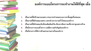 11 
องค์การแบบโครงการจะทางานได้ดีที่สุด เมื่อ
1.เป็นงานที่มีเป้าหมายเฉพาะ สามารถกาหนดระยะเวลาสิ้นสุดที่แน่นอน 
2.เป็นงานที่มีลักษณะเฉพาะ แตกต่างจากงานทั่วไปขององค์การ 
3.เป็นงานที่มีลักษณะซับซ้อนสัมพันธ์กัน ต้องอาศัยความเชี่ยวชาญเฉพาะด้าน 
4.เป็นโครงการแบบชั่วคราว แต่มีความสาคัญต่อองค์การ 
5.เป็นโครงการที่มีการข้ามสายงานภายในองค์การ  