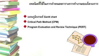 16 
เทคนิคที่ใช้ในการกาหนดตารางการทางานของโครงการ
แผนภูมิแกนต์ Gantt chart 
Critical Path Method (CPM) 
Program Evaluation and Review Technique (PERT)  