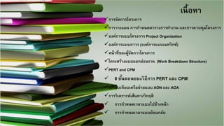 3 
เนื้อหา
การจัดการโครงการ 
การวางแผน การกาหนดตารางการทางาน และการควบคุมโครงการ 
องค์การแบบโครงการ Project Organization 
องค์การแบบถาวร (องค์การแบบเมทริกซ์) 
หน้าที่ของผู้จัดการโครงการ 
โครงสร้างแบบแยกย่อยงาน (Work Breakdown Structure) 
PERT and CPM 
 6 ขั้นตอนของวิธีการ PERT และCPM 
เปรียบเทียบเครือข่ายแบบAON และ AOA 
การวิเคราะห์เส้นทางวิกฤติ 
 การกาหนดเวลาแบบไปข้างหน้า 
 การกาหนดเวลาแบบย้อนกลับ  