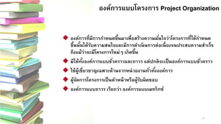 8 
องค์การแบบโครงการ Project OrganizationProject Organization 
องค์การที่มีการกาหนดขึ้นมาเพื่อสร้างความมั่นใจว่าโครงการที่ได้กาหนด ขึ้นนั้นได้รับความสนใจและมีการดาเนินการต่อเนื่องจนประสบความสาเร็จ ถึงแม้ว่าจะมีโครงการใหม่ๆ เกิดขึ้น 
มีได้ทั้งองค์การแบบชั่วคราวและถาวร แต่ปกติจะเป็นองค์การแบบชั่วคราว 
ใช้ผู้เชี่ยวชาญเฉพาะด้านจากหน่วยงานทั่วทั้งองค์การ 
ผู้จัดการโครงการเป็นหัวหน้าหรือผู้รับผิดชอบ 
องค์การแบบถาวร เรียกว่า องค์การแบบเมทริกซ์  