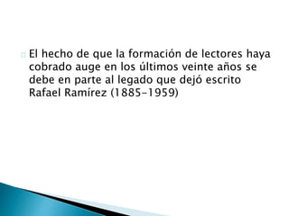 El hecho de que la formación de lectores haya 
cobrado auge en los últimos veinte años se 
debe en parte al legado que dejó escrito 
Rafael Ramírez (1885-1959) 
 