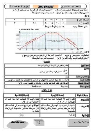 رب اشرح لي صدري ويسر لي امري 
12 
العلوم 3 ع 2651 Mr. Sharaf 65556201110 الموجز 
-1 م اذا يدل المنحنيات :سص-ص ع –ع م 2-احسب السرعة في كل من س ص-ص ع –ع م 
-3 متي توقف الجسم ولمدة كم من الزمن 4-احسب السرعة المتوسطة 
:)2( 
-1 مثل العلاقة بيانيا 2- احسب قيمة السرعة 
:)3( 
المنحنيات :سص-ص ع –ع م 2-احسب السرعة في كل من س ص-ص ع –ع م 
-3 متي توقف الجسم ولمدة كم من الزمن 4-احسب السرعة المتوسطة 
العجلة 
العجلة )ج( مقدار التغيير في السرعة في الثانية الواحدة 
القانون 
ع 
ز 
 
 
= التغير في السرعة/التغيير في الزمن 
وحدة قياس العجلة م/ث 
قانون العجلة ع 2=ع 1 ج ز حيث ع 2 السرعة النهائية و ع 1 السرعة الابتدائية وج العجلة وز الزمن 
الحركة المعجلة الحركة التي تتغير فيها السرعة سواء بالزيادة او النقصان بمرور الزمن 
انواع العجلة 1-تزايدية 2- التناقصية 
المقارنات 
وجة المقارنة العجلة التزايدية العجلة التناقصية 
الشروط تكااون الساارعة النهائيااة اكباار ماان الساارعة 
الابتدائية اي ع 2 < ع 1 
تكاااون السااارعة النهائياااة اقااال مااان السااارعة 
الابتدائية اي ع 2 >ع 1 
التعريف العجلة لو تحرك بها الجسم في خط مستقيم 
تزداد سارعته بمقاادير متسااوية فاي ازمناة 
متساوية 
العجلة لو تحرك بها الجسم في خاط مساتقيم 
تقاال ساارعته بمقااادير متساااوية فااي ازمنااة 
متساوية 
الاشارة موجبة سالبة 
06 16 06 36 26 المسافة ) ف ( 56 
36 21 26 51 56 الزمن ) ز ( 1 
 
