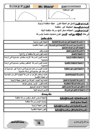 رب اشرح لي صدري ويسر لي امري 
14 
العلوم 3 ع 2651 Mr. Sharaf 65556201110 الموجز 
الغير الممنتظمة 
المنحني الايمن : الميل هو العجلة تنون عجلة منتظمة تزايدية 
المنحني الاوسط: العجلجلة غير منتظمة 
المنحني الايسر : العجلة= صفر عنها سرعة منتظمة ثابتة 
في حالة العلاقة بين ف الزمن تنون منحنياع خاصة بالسرعة - 
متي يكون 
1 1 السرعة النهائية اكبر من السرعة الابتدائية العجلة تكون تزايدية - 
2 2 النسااابة باااين السااارعة الابتدائياااة الاااي السااارعة - 
النهائية اقل من الواحد الصحيح 
تكون العجلة تناقصية 
3 3 السرعة تساوي الصفر جسم ساكن - 
-4 4 العجلة =الصفر عندما تكون السرعة منتظمة او ع 2=ع 1 
5 5 العجلة منتظمة تزايدية عناادما تكااون الساارعة تتزايااد بمقااادير متساااوية فااي ازمنااة - 
متساوية 
0 0 العجلة المنتظمة تناقصية عناادما تكااون الساارعة تتناااقص بمقااادير متساااوية فااي ازمنااة - 
متساوية 
2 2 العجلة تكون غير منتظمة غناادما تكااون ساارعات متساااوية فااي ازمنااة غياار متساااوية او - 
سرعات غير متساوية في ازمنة متساوية 
1 1 السرعة النهائية=الصفر عندما يستخدم الفرامل او السارعة النهائياة اقال مان الابتدائياة - 
او العجلة تناقصية 
0 0 السرعة الابتدائية = الصفر عندما يبداً الجسم الحركة من السكون بعجلة تزايدية - 
12 السرعة= المسافة المقطوعة عندما تكون الزمن يساوي الواحد 
11 التغير في السرعة =زمن التغير العجلة = الواحد الصحيح - 
12 العجلة = التغير في السرعة الزمن = واحد ثانية - 
ماذ يحدث 
1 السرعة النهائية = السرعة الابتدائية العجلة تساوي الصفر وتكون سرعة منتظمة - 
2 العجلة تساوي الصفر يتحرك الجسم بسرعة منتظمة - 
3 السرعة النهائية اكبر من السرعة الابتدائية تكون العجلة تزايدية - 
4 السرعة النهائية اقل من السرعة الابتدائية تكون العجلة تناقصية - 
 
