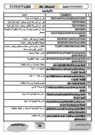 رب اشرح لي صدري ويسر لي امري 
15 
العلوم 3 ع 2651 Mr. Sharaf 65556201110 الموجز 
ما المقصود 
م ما المقصود ؟ الاجابة 
- 1 المعدل الزمني للتغيير في سرعة الجسم 5م/ث 2 هو ان العجلة = 5 م/ث 2 
2 العجلة = 2م/ث 2 هو ان السرعة تتزايد بمعدل 2م/ث لكل ثانية - 
3 العجلة = 3 م/ث 2 هو ان السرعة تتاقص بمعدل 2م/ث لكل ثانية - - 
4 العجلة =صفر هااو ان الجساام يتحاارك بساارعة منتظمااة والعجلااة - 
5 النسبةبين السرعة الابتدائية والنهائية = الواحد =صفر - 
الصحيح 
- 0 يتزداد السرعة بمعدل 0 م/ث لكل ثانية العجلة تزايدية تقدر 0م/ث 2 
2 تتناقص السرعة بمعدل 0م/ث لكل ثانية العجلة تناقصية وتقدر 0م/ث 2 
1 القطار يتحرك بعجلة منتظمة 32 كم/س 2 القطاااار يتحااارك فاااي خاااط مساااتقيم ويتغيااار بمعااادل - 
32 كم/س لكل واحد ساعة 
0 النسبة بين السرعة النهائية الي السرعة الابتدائية اكبر 
من الواحد الصحيح 
تكون عجلة تزايدية 
12 النسبة بين السرعة النهائية الي السرعة الابتدائياة اقال - 
من الواحد الصحيح 
تكون عجلة تناققصية 
11 الفرق بين سرعة النهائة والابتدائية =صفر عجلة منعدمة/ سرعة منتظمة 
12 ميررل ا ررط المسررتقيم في مررنحني العلاقررة بررين - 
– السرعة الزمن= 22 
العجلة = 22 /ث 2 
13 ميررل ا ررط المسررتقيم في مررنحني العلاقررة بررين - 
– الازاحة الزمن= 22 
السرعة= 22 م/ث 
13 العجلة المنظمة = صفر الجسم يتحرك بسرعة منتظمة - 
14 النسرربة بررين مقرردار تغررير سرررعة الجسررم وعجلترره 3 
ثواني 
الزمن= 3 ثواني 
15 الفرق بين السرعة النهائيةوحاصل ضرب العجلرة 
الزمن = 5 م/ث 
السرعة الابتدائية = 5 م/ث 
10 مجمرروع السرررعة الابتدائيةلجسررم وحاصررل ضرررب - 
العجلة زمن تغير السرعة= 4م/ث 
السرعة النهائية = 4 م/ث 
12 العلاقة البانية بين السرعة والزمن تمر بنقطه الاصل - 
وتكون خط مستقيم 
سرعة الابتدائية = صفر و عجلة منتظمة 
11 العلاقة البانية بين الازاحة الزمن طه الاصل وتكون - - 
خط مستقيم 
السرعة منتظمة 
 