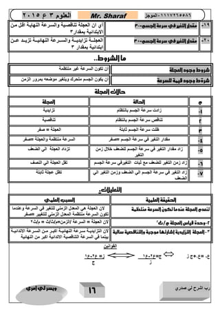 رب اشرح لي صدري ويسر لي امري 
16 
العلوم 3 ع 2651 Mr. Sharaf 65556201110 الموجز 
-10 مقدار التغير في سرعة الجسم=- 3 أي ان العجلة تناقصاية والسارعة النهاياة اقال مان 
الابتدائية بمقدار 3 
-22 مقدار التغير في سرعة الجسم=+ 3 العجلااااة تزايديااااة والساااارعة النهائيااااة تزيااااد عاااان 
ابتدائية بمقدار 3 
ما الشروط.. 
شروط وجود العجلة ان تكون السرعة غير منتظمة 
شرةط وجود قيمة للسرعة ان يكون الجسم متحرك ويتغير موضعه بمرور الزمن 
حالات العجلة 
م الحالة العجلة 
-1 زادت سرعة الجسم بانتظام تزايدية 
2 تناقص سرعة الجسم بانتظام تناقصية 
3 ظلت سرعة الجسم ثابتة العجلة = صفر 
-4 مقدار التغير في سرعة الجسم =صفر السرعة منتظمة والعجلة =صفر 
-5 زاد مقدار التغير في سرعة الجسم للضعف خلال زمن 
التغير 
تزداد العجلة الي الضعف 
-6 زاد زمن التغير للضعف مع ثبات التغيرفي سرعة الجسم تقل العجلة الي النصف 
-7 زاد التغير في سرعة الجسم الي الضعف وزمن التغير الي 
الضعف 
تظل عجلة ثابتة 
التعليلات. 
الحقيقة العلمية السبب العلمي 
تنعدم العجلة عندما تكون السرعة منتظمة لان العجلة هي المعدل الزمني للتغير في السرعة وعندما 
تكون السرعة منتظمة المعدل الزمني للتغيير =صفر 
-2 وحدة قياس العجلة م/ث 2 لان العجلة = السرعة /الزمن=م/ث/ث = م/ث 2 
-3 العجلة التزايدية اشارتها موجبة والتناقصية سالبة 
لان التزايديااة ساارعة النهائيااة اكباار ماان الساارعة الاتدائيااة 
بينما في السرعة التناقصية الاتدائية اكبر من النهائية 
القوانين 
ز= ع 2-ع 1  ج=ع 2-ع 1  ع 2 =ع 1 ج ز 
ز ج 
 