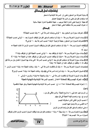 رب اشرح لي صدري ويسر لي امري 
17 
العلوم 3 ع 2651 Mr. Sharaf 65556201110 الموجز 
ارشادات لحل المسائل 
1 بداية الحركة من السكون تعني ان السرعة الابتدائية = صفر - 
2 استخدام الفرامل تعني ان السرعة النهائية =صفر - 
3 عجلة تزايدية تعني اشارة العلة موجب عجلة تناقصية اشارة عجلة سالبة – - 
4 تحرك الجسم بسرعة منتظمة تعني عجلة = صفر - 
المسائل 
1(: تحرنع سيار من السنون بعد 0 ثواني وصلع السرعة الي 36 م/ث احسب العجلة؟ - ( 
2(: بداع السيار الحرنة بسرعة 06 م/ث ثم استخدم السائق الفرامل عيقاف السيار بعد 56 ثواني احسب العجلة؟ - ( 
3(:/تحرنع ( السيار من السنون بعجلة تزايدية 1م/ث 2 احسب السرعة بعد 56 ثواني؟ 
4(:تنع السيار بسرعة 26 م/ث ثم استخدم السائق الفرامل وتوقفع السيار احسب الزمن اذا نانع العجلة = ( 
0م/ث 
2 
؟ 
- ؟ 5( بداع سيار الحرنة بسرعة 36 م/ث ثم توقفع بعد 56 ثواني احسب االعجلة قبل ان تتوقف م/ث 2 ( 
- ؟ 6(: بداع سيار الحرنة بسرعة 16 م/ث ثم توقفع احسب االزمن قبل ان تتوقف علما ان العجلة = 2 م/ث 2 ( 
7(-بداع سيار الحرنة ثم استخدم الفرامل بعد 1 ثواني احسب السرعة التي بداع بها السيار علمان بان سرعة قبل - ( 
توقف = 06 م/ثقبل ان تتوقف علما ان العجلة = 2 م/ث؟ 
8(: بداع السيار الحرنة بسرعة 06 م/ث ثم تناقصع السرعة الي 26 م/ث ونانع العجلة = 0 م/ث 2 احسب الزمن ؟ - ( 
9(: السيار - ( الحرنة بسرعة 06 م/ث ثم زادع السرعة الي 60 م/ث ونانع العجلة = 0 م/ث 2 احسب الزمن؟ 
12 (: بداع السيار الحرنة ثم تناقصع السرعة الي 56 م/ث والعجلة = 2م/ث 2 والزمن 1 ثواني ؟ - ( 
4ز :احسب السرعة اعبتدائية النهائية العجلة - - - = 11 (: تحرك الجسم وفقا للمعادلة 5 ( 
0 52 ج احسب السرعة اعبتدائية النهائية العجلة وهل عجلة تناقصية - - - - = 12 (حرك الجسم وفقا للمعادلة 0 ( 
:)13( 
من الرسم اجب عما يلي : 2 ما نوع العجلة والسرعةفي كل من : - 
أب ب ج ج د واحسب قيمة العجلة في كل مهنم – - 
0 احسب الزمن الكلي الذي استغرقه الجسم - 
3 ما اقصي سرعة وصل اليها الجسم - 
4 متي استخدم السائق الفرامل ولمدة كم من الزمن - 
14 (: سيارة تتحرك بسرعة 47 م/ث بجلة 0 م/ث 0 استخددم الفرامل حت توقفت السيارة احسب الزمن اللازم لتوقف ( 
السيارة سرعة الجسم بعد 0 ثانية؟ - 
ع 
ز 
أ 
ب 
ج 
2 
4 
0 
1 
22 
42 
02 
 