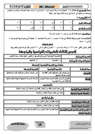 رب اشرح لي صدري ويسر لي امري 
18 
العلوم 3 ع 2651 Mr. Sharaf 65556201110 الموجز 
15 ( 
: السويس 2211 :خلال 0.4 ثانيةزادت سرعة السيارة من 07 م/ث الي 04 م/ث بينما تحركت دراجة من السكون ( 
ووصلت سرعتها الي 4م/ث في واحد ثانية ايهما اكبر عجلة 
: 16 ( الفيوم 2211 ( 
المسافة بالمتر 07 27 س 07 47 47 
الزمن بلثواني 07 24 27 4 ص 37 
من الرسم : اوجد قيمة كل من س ص 0 احسب السرعة - - 
- - 4 احسب : 2 السرعة الابتدائية 0 العجلة التي يتحرك بها الجسم بعد 4 / 17 (: يتحرك الجسم ووفقا للعلاقة ج=ع 0 ( 
ثواني = 07 م/ث 
قطار الطلقة 
قطار ياباني اطلق عام 2604 سرعته زادت من 077 كم/س وطورت الي 007 كم/س لكل عربة موتورخاص بها 
الدرس الثالث:الكميات القياسية والمتجهة 
الكمية الفيزيائية الخاصية الفيزيائية التي يمكن قياسها والتعبير عنها بمقدار وحدة القياس 
انواع الكميات الفيزيائية 2 القياسية 0 المتجهة - - 
مقارنة بين الكمية القياسية المتجهة - 
وجة المقارنة الكمية القياسية الكمية المتجهة 
التعريف هي نمياع تلزم معرفتها مقدار فقط وع 
عو طقف رادقم اهتفرعم مزلت عايمن يه 
يلزم معرفة اتجاههااههاجتا ةفرعم مزلي 
هي نمياع تستلزم معرفتها مقدارًأواتجاهه اً 
الامثلة الطوووول الوووزمن الكتلوووة المسووواحة الحجوووم- - - - - 
الكثافة السرعة القياسية - 
الازاحة السرعة المتجهة العجلة القوة الشغل - - - - 
ما المقصود 
1 الكتلة كمية قياسية هي كمية تعرف فقط من المقدار فقط دون الحاجة الي تحديد الاتجاة - 
2 العجلة كمية متجهة تحدد من خلال معرفة المقدار والاتجاة - 
علل لما ياتي 
1 المسافة كمية قياسية تحدد فقط من خلال المقدار دون تحدد الاتجاة - 
2 السرعة كمية متجهة تحدد من خلال المقدار والاتجاة - 
3 السررررعة قرررد تكرررون كميرررة قياسرررية - 
وكمية متجهه 
كمية قياسية عندما تكون سرعة قياسية بينما السرعة المتجهة كمية متجهه 
 
