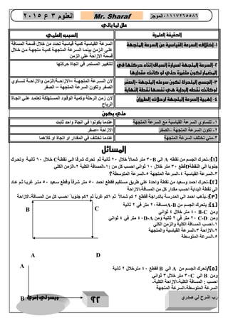 رب اشرح لي صدري ويسر لي امري 
22 
العلوم 3 ع 2651 Mr. Sharaf 65556201110 الموجز 
علل لما ياتي 
الحقيقة العلمية السبب العلمي 
1 اختلاف السرعة القياسية عن السرعة المتجهة السرعة القياسية كمية قياسية تحدد من خلال قسمة المسافة - 
علوي الوزمن بينموا السورعة المتجهوة كميوة متجهووة مون خوولال 
قسمة الازاحة علي الزمن 
2 السرعة المتجهة لسيارة السباق اثناء حركتها في - 
المضمار تكون متغيرة حتي لو كانت مقدارها 
للتغيير المستمر في اتجاة حركتها 
3 الجسم المتحرك تكون سرعته المتجهة =الصفر - 
لوكانت نقطه البداية هي نفسها نقطة النهاية 
لان السووورعة المتجهوووة =الازاحوووة/الزمن والازاحوووة تسووواوي 
الصفر وتكون السرعة المتجهة = الصفر 
4 اهمية السرعة المتجهة لرحلات الطيران لان زمن الرحلة وكمية الوقوود المسوتهلكة تعتمود علوي اتجواة - 
الرياح 
متي يكون 
2 تتساوي السرعة القياسية مع السرعة المتجهة عندما يكونوا في اتجاة واحد ثابت - 
0 تكون السرعة المتجهة الصفر الازاحة =صفر – - 
3 متي تختلف السرعة المتجهة عندما تختلف في المقدار او اتجاة او كلاهما - 
المسائل 
1(: تحرك الجسم من نقطه - ( A الي B 37 متر شمالاً خلال 07 ثانية ثم تحرك شرقا الوي نقطوة C خولال 07 ثانيوة وتحورك 
جنوبا الي النقطة D قطع 37 متر خلال 27 ثواني احسب كل من : 2 المسافة الكلية 0 الزمن الكلي - - 
3 السرعة القياسية 4 السرعة المتجهة 4 السرعة المتوسطة؟ - - - 
2( تحرك احمد وسعيد من نقطة واحدة علي طريق مستقيم فقطع احمد 47 متر شرقاً وقطع سوعيد 47 متور رربوا ثوم عواد - ( 
الي نقطة البداية احسب مقدار كل من المسافة الازاحة - 
3(: يذهب احمد الي المدرسة بالدراجة فقطع 0 كم شمالاً ثم 0كم ررباً ثم 0كم جنوبا احسب كل من المسافة الازاحة - - ( 
4(: يتحرك الجسم من ( A-B مسافة 07 متر في 0 ثانية 
ومن B-C 47 متر خلال 4 ثواني 
ومن C-D 07 متر في 0 ثانية ومن D-A 47 متر في 4 ثواني 
2 احسب المسافة الكلية والزمن الكلي - 
0 الازاحة 3 السرعة القياسية والمتجهة - - 
4 السرعة المتوسطة - 
5(/تحرك الجسم من ( A الي B فقطع 47 مترخلال 0 ثانية 
ومن B الي C 37 متر خلال 3 ثواني 
احسب : المسافة الكلية الازاحة الكلية- - 
السرعة المتوسطة السرعة المتجهة - 
A 
B 
C 
D 
A 
B 
C  