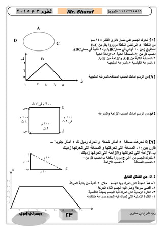رب اشرح لي صدري ويسر لي امري 
23 
العلوم 3 ع 2651 Mr. Sharaf 65556201110 الموجز 
6(: تحرك الجسم علي مسار دائري القطر = 24 سم ( 
من النقطة A الي نفس النقطة مروروا بكل من C - B 
استغرق زمن 27 ثواني في مسار ABC و 07 ثانية في مسار ADC 
احسب كل من : 2 المسافة الكلية 0 الازاحة الكلية - - 
3 المسافة الكلية من - A-B والازاحة من A-B 
4 السرعة القياسية 4 السرعة المتجهة - - 
7( من الرسم امامك احسب المسافة السرعة المتجهة - ( 
8( من الرسم امامك احسب الازاحة والسرعة - ( 
9( إذا تحرنع مسافة 1 أمتار شمالأ و تحرك زميل لك 1 أمتار جنوبا – ( 
قارن بين : 5 المسافة التى تحرنتها و المسافة التى تحرنها زميلك - 
ب اعزاحة التي تحرنتها واعزاحة التي تحرنها زميلك - 
6 تحرك الجسم من أ الي ج مروراً بنقطة ب احسب كل من : - 
2 احسب المسافة 0 احسب الازاحة - - 
12 ( من الشكل المقابل - ( 
5 ما العجلة التى تحرك بها الجسم خنل 2 ثانية من بداية الحرنة - 
2 أقصى سرعة وصل اليه الجسم اثناء الحرنة - 
3 الفتر الزمنية التى تحرك فبه الجسم بعجلة تناقصية - 
0 الفتر الزمنية التى تحرك فيه الجسم بسرعة منتظمة - 
A 
B 
C 
D 
ف 
ز 
أ 
2 
4 
0 
1 
3 
0 
0 
011 م 
في 2 ث 
011 م 
4 ث 
211 م فى 7 ث 
211 م 
2 ث 
س 
ص 
ع 
ل 
ب 
أ 
ج 
21 م 
01 م 
21 م 
ع 
8 
6 
4 
2 
01 
02 
04 
06 
ز 
01 
21 
01 
41 
11 
 