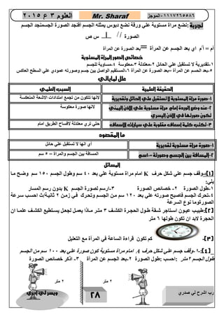 رب اشرح لي صدري ويسر لي امري 
28 
العلوم 3 ع 2651 Mr. Sharaf 65556201110 الموجز 
تجربة :نضع مراة مستوية علي ورقة نضع دبوس يمثله الجسم أفنجد الصورة الجسمنجد الجسم 
س ص  / ال أ صورة أ 
أم = أ/م اي بعد الجسم عن المرأة =بعد الصورة عن المرأة 
خصائص الصور المرأة المستوية 
-2 تقديرية لا تستقبل علي الحائل 0-معتدلة 3-معكوسة 4-مساوية للجسم 
-4 بعد الحسم عن المرأة =بعد الصورة عن المرأة 0-المستقيم الواصل بين جسم وصورته عمودي علي السطح العاكس 
علل لماياتي 
الحقيقة العلمية السبب العلمي 
-1 صورة مراة المستوية لا تستقبل علي الحائل وتقديرية لانها تتكون من تجمع امتدادات الاشعة المنعكسة 
-2 عند وضع الوردة امام مراة مستوية علي الاذن اليمني 
تكون صورتها في الاذن اليسري 
لانها صورة معكوسة 
-3 تكتب كلمة اسعاف مقلوبة علي سيارات الاسعاف حتي تري معتدلة لافساح الطريق امام 
ما المقصود 
-1 صورة مراة مستوية تقديرية أي انها لا تستقبل علي حائل 
-2 المسافة بين الجسم وصورتة = 12 سم المسافة بين الجسم والمراة = 4 سم 
المسائل 
امام مراة مستوية علي بعد 47 سم وطول الجسم 247 سم وضوح موا K 1(:-وقف جسم علي شكل حرف ( 
يلي: 
بدون رسم المسار K -2 طول الصورة 0- خصائص الصورة 3-ارسم لصورة الجسم 
-4 تحرك الجسم فاصبح صورته علي بعد 207 سم مون الجسوم وتحورك فوي زمون 0 ثانيوة/ث احسوب سورعة 
الصورةوما نوع السرعة 
2(:طبيووب عيووون اسووتاجر شووقة طووول الحجوورة الكشووف 3 متوور موواذا يعموول لجعوول يسووتطيع الكشووف علمووا ان ( 
الحجرة لابد ان تكون طولها 0 متر 
3(- كم تكون قراءة الساعة في المرأة مع التعليل ( 
امام مراة مستوية كون صورة علي بعد 277 سم من الجسم A -2- وقف جسم علي شكل حرف :)4(_ 
طول الجسم 0متر :احسب :طول الصورة 0-بعد الجسم عن المرأة 3- اذكر خصائص الصورة 
2 متر 2 متر 
 