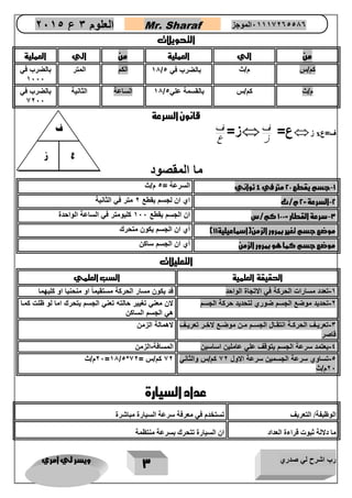رب اشرح لي صدري ويسر لي امري 
3 
العلوم 3 ع 2651 Mr. Sharaf 65556201110 الموجز 
التحويلات 
من الي العملية من الي العملية 
11 الكم المتر بالضرب في / كم/س م/ث بالضرب في 5 
1222 
11 الساعة الثانية بالضرب في / م/ث كم/س بالقسمة علي 5 
2222 
قانون السرعة 
ع= ف  ز x ف=ع 
 ز ز= ف 
ع 
ما المقصود 
-1 جسم يقطع 22 متر في 4 ثواني السرعة = 5 م/ث 
-2 السرعة = 2 م/ث اي ان لجسم يقطع 2 متر في الثانية 
-3 سرعة القطار = 122 كم/س ان الجسم يقطع 122 كليومتر في الساعة الواحدة 
موضع جسم تغير بمرور الزمن)اسماعيلية 11 ( أي ان الجسم يكون متحرك 
موضع جسم كما هو بمرور الزمن أي ان الجسم ساكن 
التعليلات 
الحقيقة العلمية السب العلمي 
-1 تعدد مسارات الحركة في الاتجاة الواحد قد يكون مسار الحركة مستقيماً او منحنيا او كليهما 
-2 تحديد موضع الجسم ضوري لتحديد حركة الجسم لان معني تغيير حالته تعني الجسم يتحرك اما لو ظلت كماا 
هي الجسم الساكن 
-3 تعريااف الحركااة انتقااال الجساام ماان موضااع لاخاار تعريااف 
قاصر 
لاهمالة الزمن 
-4 يعتمد سرعة الجسم يتوقف علي عاملين اساسين المسافة-الزمن 
-5 تساوي سرعة الجسمين سرعة الاول 22 كم/س والثاني 
22 م/ث 
22 م/ث =11/5* 22 كم/س = 22 
عداد السيارة 
الوظيفة/ التعريف تستخدم في معرفة سرعة السيارة مباشرة 
ما دلالة ثبوت قراءة العداد ان السيارة تتحرك بسرعة منتظمة 
ز ع 
ف 
 