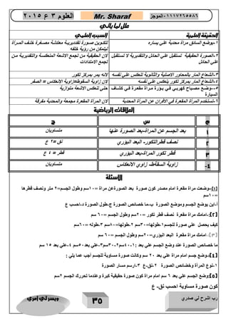 رب اشرح لي صدري ويسر لي امري 
35 
العلوم 3 ع 2651 Mr. Sharaf 65556201110 الموجز 
علل لما ياتي 
الحقيقة العلمية السبب العلمي 
1 يوضع السائق مراة محدبة علي يسار لتكااوين صااورة تقدديريااة معتدلااة مصااغرة خلااف الماارأة - 
ليتمكن من رؤية خلفه 
2 الصورة الحقيقية تستقبل علي الحائل والتقديرية لا تساتقبل - 
علي الحائل 
لان الحقيقية من تجمع الاشعة المنعكساة والتقديرياة مان 
تجمع الامتدادات 
3 الشعاع المار بالمحاور الاصلية والثانوية تنعكس علي نفسه لانه يمر بمركز تكور - 
4 الشعاع المار بمركز تكور ينعكس علي نفسه لان زاوية السقوط=زاوية الانعكاس = الصفر - 
5 وضااع مصااباح كهربااي فااي بااؤرة مااراة مقعاارة فااي كشاااف - 
السيارة 
حتي تنعكس الاشعة متوازية 
0 تستخدم المرأة المقعرة في الافران عن المرأة المحدبة لان المرأة المقعرة مجمعة والمحدبة مفرقة - 
العلاقات الرياضية 
م س ج 
1 بعد الجسم عن المراة بعد الصورة عنها - 
متساويان 
2 نصف قطرالتكور البعد البؤري - 
نق = 2 ع 
3 قطر تكور المراة بعد البؤري - 
قطر = 4 ع 
4 زاوية السقةط زاوي الانعكاس - - 
متساويان 
الاسئلة 
1(: وضعت مراة مقعرة امام مصدر كون صورة بعد الصورةعن مراة = 27 سم وطول الجسم= 0 متر ونصف قطرها - ( 
27 سم = 
أ اين يوضع الجسم وموضع الصورة ب ما خصائص الصورة ج طول الصورة د احسب ع - - - - 
2(: امامك مراة مقعرة نصف قطر تكور = 07 سم وطول الجسم = 07 سم - ( 
كيف يحصل علي صورة للجسم 2 طولها= 37 سم 0 طولها= 87 سم 3 طوله = 07 سم - - - 
3(: امامك مراة مقعرة البعد البؤري= 07 سم وطول الجسم = 07 سم - ( 
ما خصائص الصورة عند وضع الجسم علي بعد : 47 2 سم 37 0 سم 3 علي بعد 47 سم 4 علي بعد 24 سم - - - - 
4(: وضع جسم امام مراة علي بعد 07 سم وكانت صورة مساوية للجسم أجب عما يلي : - ( 
2 نوع المرأة وخضائص الصورة 0 نق ع 3 ارسم مسار الصورة - - - - 
5(:وضع الجسم علي بعد 0 سم امام مراة كون صورة حقيقية كبرة وعندما تحررك الجسم 0سم ( 
كون صورة مساوية احسب نق ع - 
 