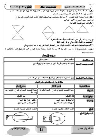 رب اشرح لي صدري ويسر لي امري 
41 
العلوم 3 ع 2651 Mr. Sharaf 65556201110 الموجز 
3( 
: عدسة - ( محدبة وضع عليها جسم طولة 2 متر نون صور طولها 2متر وبعد الصور عن الجسم = 42 سم 
1 احسب نق ع 2 خصائص الصورة مع رسم المسار – - - 
4(: عدسة محدبة البعد البؤري 12 سم اذكر خصائص في الحالات الاتية عندما يكون الجسم علي بعد : - ( 
أ 12 سم ب 22 سم ج 22 سم د 1سم - - - - 
5(: اذكر اسم القطعة الضوئية - ( 
- 0 
اي رسم يستخدم في عمل العدسة المحدبة العدسة المقعرة - 
2 تستخدم في اشعال النار علاج مرض قصر النظر - - 
6(: عدسة وضعت امام ضوء الشمس كونت صورة مصغرة جدا علي بعد 0 سم احسب ع نق - - ( 
7(: وضع جسم طوله 12 سم على بعد 12 سم من عدسة محدبة بعدها البؤري 0سم فإن طول الصورة الناتجة = - ( 
..............سم 
عيوب الابصار 
عيوب الابصار 1 قصر النظر 2 طول النظر - - 
السبب عيوب الابصار عدم انتظام تحدب قرنية العين او عدم انتظام كروية العين 
صفات العين السليمة يري الانسن الجسم البعيد بوضوح علب بعد 0متر الي 25 سم 
مقارنة بين : قصر النظر طول النظر - 
وجة المقارنة قصر النظر طول النظر 
التعريف روية الاجسام القريبة بوضوح والبعيدة مشوهة روية الاجسام البعيدة بوضوح والقريبة غير 
واضحة 
موقع الصورة قبل الشبكية بعد الشبكية 
الاسباب 1 زيادة طول قطر العين - 
2 زيادة تحدب عدسة العين - 
1 نقص طول قطر العين - 
2نقص تحدب عدس العين 
العلاج عدسة المقعرة لتفريق الضوء العدسة المحدبة لتجميع الضوء 
الرسم قبل العلاج 
 