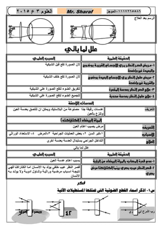رب اشرح لي صدري ويسر لي امري 
42 
العلوم 3 ع 2651 Mr. Sharaf 65556201110 الموجز 
الرس 
م بعد العلاج 
علل لما ياتي 
الحقيقة العلمية السبب العلمي 
1 مررريق قصررر النظررر يررري الاجسررام القريبررة بوضررو - 
والبعيدة غير واضحة 
لان الصورة تقع قبل الشبكية 
2 مريق طول النظر يري الاجسام البعيدة بوضو - 
والقريبة غير واضحة 
لان الصورة تقع خلف الشبكية 
3 علاج قصر النظر بعدسة المقعرة لتفريق الضوء لتقع الصورة علي الشبكية - 
4 علاج طول النظر بعدسة محدبة لتجميع الضوء لتقع الصورة علي الشبكية - 
العدسات اللاصقة 
التعريف عدسات رقيقة جدًا مصنوعة من البلاستيك ويمكن ان تلتصق بعدسة العين 
وتنزع بالعين 
المياة البيضاء )الكتاراكت( 
التعريف مرض يصيب اعتام العين 
الاسباب 1 كبر السن 2 بعض العمليات الجراحية 3 المرض 4 الاستعداد الوراثي - - - - 
العلاج التداخل الجراحي بستبدال العدسة بعدسة اخري 
علل لما ياتي 
الحقيقة العلمية السبب العلمي 
1 عدم قدرة المصاب بالمياة البيضاء من الرؤية بسبب اعتام عدسة العين - 
2 قصر النظر عيب بصري بينما الكتاراكتا مرض - 
بصري 
قصر النظر عيب خلقي يولد به الانساان اماا الكتاراكتاا فهاي 
نتيجااة اسااباب مرضااية وراثيااة وتناااول ادويااة ولا يولااد بااه 
الانسان 
فكر 
س 1 اذكر اسماء القطع الضوئية التى تمثلها المستطيلات الآتية - 
 