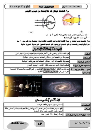 رب اشرح لي صدري ويسر لي امري 
43 
العلوم 3 ع 2651 Mr. Sharaf 65556201110 الموجز 
س 2 امامك عينان تم علاجهما من عيوب الابصار - 
) أ ( ) ب ( 
5 ما اسم العيب الذي نانع تعاني منه العين أ و ب - 
2 أين نانع الصور قبل العنج - 
س 3 :وضعت عدسة محدبة في مسار الأشعة القادمة من الشمس فتكون صورة مصغرة جدا على بعد 22 سم 
من المركز البصري للعدسة و ضح بالرسم اين يتم و ضع الجسم للحصول على صورة تقديرية مكبرة 
الوحدة الثالثة:الكون 
الكون هو الفضاء الذي يحتوي علي الاقمار والكواكب والنجوم والمجرات وكل شئ 
المجرات مجموعة من النجوم تدور معا في الفضاء الخارجي بتاثير الجاذبية 
عناقيد المجرات مجموعة منالمجرات تدور معا في الفضاء الخارجي بتاثير الجاذبية 
تعدد اشكال المجرات تتوقف اشكال المجرات حسب شكل وتناسق وتجميع النجوم 
مجرررررررررررة المجموعررررررررررة 
الشمسية 
مجرة درب التبانة شكلها لولبي حلزوني تحتوي علي الشمس والمجموعة الشمسية 
تقع النجوم في احد الاذرع الحلزونية للمجرة 
النظام الشمسي 
المكونات الشمس مركز المجموعة 1 كواكب 
الموقع تقع المجموعة الشمسية في احدي الاذرع الحلزونية لمجرة درب التبانة علي حافة 
المجرة تدور الشمس حول مركز المجرة 
مدة دوران الشمس حول المجرة دورة واحدة 222 مليون سنة 
 