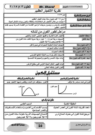 رب اشرح لي صدري ويسر لي امري 
45 
العلوم 3 ع 2651 Mr. Sharaf 65556201110 الموجز 
نظرية الانفجار العظيم 
تاريخ صدور النظرية عام 1033 
منطوق النظرية 1 من 15 الف مليون سنة حدث انفجار العظيم - 
2 تولدت من خلال الانفجار كل اشكالالمادة والطاقة والكون وبدات تتشكل الحياة - 
ادلة علي صحة النظرية اكتشف بانزياس و ويلسون موجات الرادياو القادماة مان الفضااء فسارها بسابب بقاياا 
الانفجار العظيم 
مراحل تطور الكون من نشاته 
1 لحظة الانفجار انفجار الكرة الغازية واعقبها عمليتي التمدد والتغيير - 
2 بعد دقائق اصبحت درجة لحرارة 12 بليار درجة مئوية تالفت مادة الكون من - 
%25 هيدروجين و 25 % هيليوم 
1 3 لف مليون سنة تجمعت المادة المكونة للمجرات في صورة كتل - 
3 2 (الف مليون سنة نشات اسلاف المجرات - - 
( 4 
5 بعد 3 الف مليون سنة تشكلت المجرات - 
5222 0 مليون سنة اصبحت شكل جرة درب التبانة شكلها القرصي - 
2 بعد عشرة الف مليون سنة بدات ميلاد الشمس والنجوم والمجموعة الشمسية - 
1 بعد 12 الف مليون سنة بدات ظهور اشكال الحياة الاولي علي سطح الارض - 
0 بعد 15 الف مليون تكون الكون بشكله الحالي - 
مستقبل الكون 
نظرية الكون المفتو نظرية الكون المغلق 
الكون في تمدد مستمر بلا توقف الكون سيتوقف عن التمدد ويتقلص تمهيدا لانفجار جديد 
علل لما ياتي 
الحقيقة العلمية السبب العلمي 
1 تعدد نظريات نشاة الكون في العصر الحديث بسااااب التقاااادم فااااي العلااااوم واسااااتخدام التلسااااكوبات - 
والاقمار الصناعية 
2 يرجع نشاة الكون الي حدوث اندماج ذري لاناادماج الجساايمات الذريااة مكونااة مااادة الكااون ماان - 
%25 هيدروجين و 25 % هيدروجين 
الزمن 
حجم الكون 
الزمن 
حجم الكون 
 