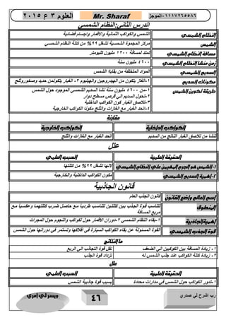 رب اشرح لي صدري ويسر لي امري 
46 
العلوم 3 ع 2651 Mr. Sharaf 65556201110 الموجز 
الدرس الثاني:النظام الشمسي 
النظام الشمسي الشمس والكواكب الثمانية والاقمار واجسام فضائية 
الشمس مركز المجموة الشمسية تشغل 00 % من كتلة النظام الشمسي 
مسافة النظام الشمسي تمتد لمسافة 1222 مليون كليومتر 
زمن منشا النظام الشمسي 4022 مليون سنة 
السديم الشمسي المواد المتخلفة من بقاياا الشمس 
مكونات السديم 1 الغاز يتكون من الهيدروجين والهيليوم 2 الغبار يتكونمن حديد وصخوروثلج - - 
طريقة تكوين الشمس 1 من 4022 مليون سنة نشا السديم الشمسي الموجود حول الشمس - 
2 تحول السديم الي قرص مسطح دوار - 
3 تلاصق الغبار كون الكواكب الداخلية - 
4 اتحد الغبار مع الغازات والثلج مكونا الكواكب الخارجية - 
مقارنة 
الكواكب الداخلية الكواكب ا ارجية 
تنشا من تلاصق الغبار الناتج من السديم اتحد الغبار مع الغازات والثلج 
علل 
الحقيقة العلمية السبب العلمي 
1 الشمس هو الجرم المهيمن علي النظام الشمسي لانها تشغل 00 % من كتلتها - 
2 اهمية السديم الشمسي مكون الكواكب الداخلية والخارجية - 
قانون الجاذبية 
اسم العالم واضع القانون قانون الجذب العام 
المنطوق ماع 
تتناسب قاوة الجاذب باين كتلتاين تتناساب طرديااً ماع حاصال ضارب كتلتهماا وعكساياً 
مربع المسافة 
اهميةالجاذبية 1 بقاء النظام الشمسي 2 دوران الاقمار حول لكواكب والنجوم حول المجرات - - 
قوة الجذب الشمسي القوة المسئولة عن بقاء الكواكب السيارة في افلاكها وتستمر في دورانها حول الشمس 
ما النتائج 
1 زيادة المسافة بين الكوكبين الي الضعف تقل قوة التجاذب الي الربع - 
2 زيادة كتلة الكواكب عند جذب الشمس له تزداد قوة الجذب - 
علل 
الحقيقة العلمية السبب العلمي 
1 تدور الكواكب حول الشمس في مدارات محددة بسبب قوة جاذبية الشمس - 
 
