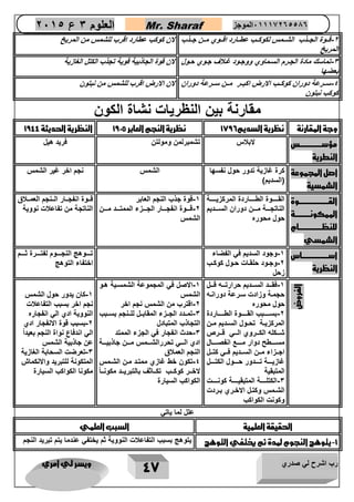 رب اشرح لي صدري ويسر لي امري 
47 
العلوم 3 ع 2651 Mr. Sharaf 65556201110 الموجز 
2 قاا 
وة الجااذب الشاامس لكوكااب عطااارد اقااوي ماان جااذب - 
المريخ 
لان كوكب عطارد اقرب للشمس من المريخ 
3 تماسك مادة الجارم الساماوي ووجاود غالاف جاوي حاول - 
بعضها 
لان قوة الجاذبية قوية تجذب الكتل الغازية 
4 سااارعة دوران كوكاااب الارض اكبااار مااان سااارعة دوران - 
كوكب نبتون 
لان الارض اقرب للشمس من نبتون 
مقارنة بين النظريات نشاة الكون 
وجة المقارنة نظرية السديم 1796 نظرية النجم العابر 1925 النظرية الحديثة 1944 
مؤسررررررررررررررررس 
النطرية 
لابلاس تشمبرلمن ومولتن فريد هيل 
اصل المجموعة 
الشمسية 
كرة غازية تدور حول نفسها 
)السديم( 
الشمس نجم اخر غير الشمس 
القرررررررررررررررررررررروة 
الممكونررررررررررررة 
للنظرررررررررررررررررام 
الشمسي 
القااااااوة الطاااااااردة المركزيااااااة 
الناتجااااة ماااان دوران السااااديم 
حول محور 
1 قوة جذب النجم العابر - 
2 قااااوة انفجااااار الجاااازء الممتااااد ماااان - 
الشمس 
قااوة انفجاااار الاانجم العمااالاق 
الناتجة من تفاعلات نووية 
اسرررررررررررررررررررراس 
النظرية 
1 وجود السديم في الفضاء - 
2 وجااود حلقااات حااول كوكااب - 
زحل 
تااااوهج النجااااوم لفتاااارة ثااااام 
اختفاء التوهج 
الفروض 
1 فقاااد الساااديم حرارتاااه قااال - 
حجماة وزادت سارعة دوراناه 
حول محور 
2 بساااااابب القااااااوة الطاااااااردة - 
المركزيااة تحااول السااديم ماان 
شاااكله الكاااروي الاااي قااارص 
مساااااطح دوار ماااااع انفصاااااال 
اجاازاء مااان الساااديم فاااي كتااال 
غازيااااة تااااادور حااااول الكتااااال 
المتبقية 
3 الكتلاااااة المتبقيااااااة كوناااااات - 
الشاامس وكتاال الاخااري بااردت 
وكونت الكواكب 
1 الاصل في المجموعة الشمساية هاو - 
الشمس 
2 اقترب من الشمس نجم اخر - 
3 تماادد الجاازء المقاباال للاانجم بساابب - 
التجاذب المتبادل 
3 حدث انفجار في الجزء الممتد - 
ادي الااااي تحررالشاااامس ماااان جاذبيااااة 
النجم العملاق 
4 تكون خط غازي ممتاد مان الشامس - 
لاخااار كوكاااب تكااااثف بالتبرياااد مكونااااً 
الكواكب السيارة 
1 كان يدور حول الشمس - 
نجم اخر بسبب التفاعلات 
النووية ادي الي انفجار 
2 بسبب قوة الانفجار ادي - 
الي اندفاع نواة النجم بعيد اً 
عن جاذبية الشمس 
3 تعرضت السحابة الغازية - 
المتكونة للتبريد والانكماش 
مكونا الكواكب السيارة 
علل لما ياتي 
الحقيقة العلمية السبب العلمي 
1 يتوهج النجوم لمدة ثم يختفي التوهج يتوهج بسبب التفاعلات النووية ثم يختفي عندما يتم تبريد النجم - 
 