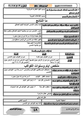 رب اشرح لي صدري ويسر لي امري 
48 
العلوم 3 ع 2651 Mr. Sharaf 65556201110 الموجز 
2 فقد السديم شكله كروي ويتحرول الري - 
قرص مسطج 
بسبب القوة الطاردة المركزية 
3 انفجار بعق النجوم بسبب التفاعلات النووية - 
ما النتائج 
1 اقترب نجم عمرلاق عمرلاق مرن الشرمس في نظريرة - 
النجم العابر 
تمدد جانب الشمس المواجه للنجم العملاق 
2 انفجار الجزء الممتد بين الشمس والنجم العابر تحاارر الشاامس ماان ماان جاذبيااة الاانجم العماالاق وتكااون خااط - 
غازي 
3 فقد السديم حرارته يقل حجمه وتزداد سرعه دوران حول محور - 
3 تاثير القوة الطاردة المركزية علي السديم تغيير شكله من الدائري الي قرص مسطح دوار - 
4 قوة انفجار التفاعل النووي في النظرية الحديثة اندفاع نواة النجم بعيد اً - 
عن جاذبية الشمس 
اختلاف طول اليوم والسنة 
وجه المقارنة اليوم السنة 
التكوين دوران الكوكب حول نفسه دوران الكوكب حول الشمس 
الارض اليااوم الارضاي ماان دوران الارض حاول نفسااها 
كل 24 ساعة 
اليوم الارضي مان دوران الارض حاول 
الشمس كل 305.25 يوم 
ملخص ايام وسنوات الكواكب 
1 عوامرررررل خرررررتلاف عررررردد سرررررنوات - 
الكواكب 
1 اخااتلاف المسااافةبين الكواكااب والشاامس 2 ساارعة دورا الكواكااب حااول - - 
الشمس 
2 عوامل اختلاف طول اليوم 1 نصف القطر الكوكب 2 سرعه دورانه حول محور - - - 
2 اقرررل/اكبر الكواكرررب في عررردد - 
الايام الارضية 
1 المستري اقل ايام 2 ازهرة اكبر الايام - - 
3 اقررل /اكرربر الكواكررب في عرردد - 
سنوات 
1 عطارد اقل سنة 2 نبتون اكبر الكواكب في عدد السنوات - - 
كواكب عدد اام اطول من سنواته كوكبي عطارد الزهرة - 
علل لما ياتي 
الحقيقة العلمية السبب العلمي 
1 كوكب نبتون اكبر الكواكب من حيث عدد السنوات لانه ابعد الكواكب عن الشمس - 
 