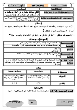 رب اشرح لي صدري ويسر لي امري 
5 
العلوم 3 ع 2651 Mr. Sharaf 65556201110 الموجز 
الحقيقة العلمية السب العلمي 
-1 يتحرك مترو الانفاق بسرعة غير منتظمة لقطع مسافات متساوية في ازمنة غيرمتساوية 
او مسافات غير متساوية في ازمنة متساوية 
-2 يصعب عمليا ان تتحرك السيارة بسرعة منتظمة لان وجود اشاارات مروروياة وقاوي الاحتكااك باين السايارة 
والطريق تجعل سرعة السيارة غير ثابته 
المسائل 
1(- تتحاارك الساايارة بساارعة منتظمااة بحيااث تعباار الكليااو 151 الساااعة 1 صااباحاً وتعباار الكليااو 310 ( 
الساعة 12 صباحاً احسب السرعة المنتظمة؟ 
2("-جسم يتحرك يقطع 122 متر في 4 ثواني ثم 12 متر في 2 ثانية ما نوع السرعة ولماذا ؟ ( 
السرعة المتوسطة 
السرررررررررررررررررررررررررعة 
المتوسطة 
المسافة الكلية التي يقطعها الجسم المتحرك مقسوماً علي الزمن الكلي 
هي السرعة المنتظمة لو سار بها الجسم لقطع مسافات متساوية في ازمنة متساوية 
القانون ع ع /= الكلية 
الزمن الكلي 
الحركرررررررررررررررررررررررة 
المنتظمة 
الحركة التي يتحرك بها الجسم تكون سرعته المتوسطه=السرعة المنتظمة 
ع/= ع 
الحركررررررة الغررررررير 
المنتظمة 
الحركة التي يتحرك بها الجسم تكون سرعته المتوسطه لا تساوي السرعة المنتظمة ع/ ≠ ع 
وتكااون قطااع مسااافات غياار متساااوية فااي ازمنااة متساااوية او مسااافات كتساااوية فااي ازمنااة غياار 
متساوية 
مقارنة 
وجه مقارنة 
الحركة المنتظمة الحركة الغير المنتظمة 
التعريف 
الحركاة التاي يتحاارك بهاا الجساام تكااون 
سرعته المتوسطه=السرعة المنتظمة 
الحركة التي يتحرك بها الجسم تكون 
سرعته المتوسطه لا تساوي السرعة 
المنتظمة 
القانون 
ع/= ع ع/ ≠ ع 
ما المقصود 
السرعة المتوسطه= 22 م/ث ؟ هو ان خارج قسمة المسافة الكلية علي الزمن الكلي = 22 م/ث 
 