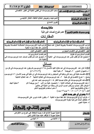 رب اشرح لي صدري ويسر لي امري 
56 
العلوم 3 ع 2651 Mr. Sharaf 65556201110 الموجز 
2 خيررررروط المغرررررزل في الانقسرررررام - 
الميوزي 
سحب الكروموسومات الي قطبي الخلية في الطور الانفصالي 
3 الانقسام الميتوزي النمو تجدد وتعويض الخلايا التالفة التكاثر اللاجنسي - - - 
4 الانقسام الميوزي تكوين الامشاج - 
ماذا يحدث 
عدم حدوث ظاهرة العبور ؟ عدم تنوع لصات الوراثية 
المقارنات 
الطور الاستوائي للانقسام الميتوزي الطور الاستوائي الاول في الانقسام الميوزي 
تترتااب الكروموسااومات المتصاالة بخيااوط المغاازل عنااد خااط 
استواء الخلية 
تترتاااب فياااه الكروموساااومات المتماثلاااة المتصااالة بخياااوط 
المغزل عند خط استواء الخلية 
الطور الانفصالي في الانقسام الميتوزي الطور الانفصالي الاول 
انقسام السنتروميرات طوليا 
2 تتجمع عند كل قطب نفس عدد كروموسومات في الخلية - 
الام 
عدم نقسام السنتروميرات 
2 تتجمااع عنااد كاال قطااب نصااف عاادد كروموسااومات فااي - 
الخلية الام 
مسائل 
1(:اذا كان عدد الكروموسومات في احد خلايا الكبد للانسان = 40 كروموسوم كم يكون عدد كروموسومات في كل من ( 
- - - - — ) 1 الحيوان المنوي 2 البويضة 3 خلية الجلد ) 40 23 23 
2(: انقسمت خلية في رحم انثي وخلية في المبايض وعدد كروموسومات في اي خلية في جسم الانسان 40 كروموسوم - ( 
وضح : 1 نوع الانقسام في كل خلية 2 عدد كروموسومات في الخلايا الناتجة 3 عدد الخلايا الناتجة - - - 
3(: عدد الكروموسومات في خلايا جسدية للفار = 42 كروموسوم اجب عما يلي - ( 
1 عدد الكروموسومات في الحالات الاتية : 1 الحصول علية من الاب 2 من بويضة الام 3 خلية الجلد - - - - 
2 لوكان الفار مصاب بسرطان احسب الزمن لذي يمكنه من الحيلة في حالتين - 
1 علاج بالتكنولوجيا النانو 2 عدم استخدام تكنولوجيا النانو - - 
322 42 22 22 يوم 43 يوم ( — - - - - ( الحل : 1 
4(: وضح في أي طور يحدث التالي : ( 
5 تترتب ازواج النروموسوماع عند خط استواء الخلية 2 يتنون غشاء نووي على النروموسوماع - - 
3 تتناثف الماد الوراثية منونة النروموسوماع - 
0 عملية العبور - 
الدرس الثاني.التكاثر 
1التكاثر عملية حيوية لانتاج افراد جديدة للحفاظ علي النوع من الانقراض 
عملية حيوية لا تتوقف عليه حياة الكائن الحي 
انواعه 1 اللاجنسي 2 الجنسي - - 
 