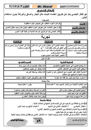 رب اشرح لي صدري ويسر لي امري 
59 
العلوم 3 ع 2651 Mr. Sharaf 65556201110 الموجز 
التكاثر ا ضري 
هو تكاثر لاجنسي ياتم عان طرياق اعضااء النباات مثال الجاذر والسااق والورقاة بادون اساتخدام 
البذور 
التعاريفات 
1 التجدد هو قدرة الجزء المفقود علي تعويض الجزء المفقودة - 
2 التكاثر بالتجدد قدرة بعض الكائنات علي تعويض الجزء المفقود ليكون كائن جديد مطاق للاصلي - 
3 التكاثر بالتبرعم تكاثر لاجنسي يتم عن طريق البراعم النامية من خلية الفرد الابوي - 
تجربة 
الادوات ا طوات المشاهدة 
خميااارة مااااء دافااائ محلاااول - - 
سااااااااكري طبااااااااق بتااااااااري- - 
ميكروساااكوب عاااود اسااانان- - 
شريحة زجاجية 
1 اضف الخميرة الي محلول سكري الي مااء دافائ - 
في الطبق في مكان مظلم لمدة 12 ق 
2 خااد الخلاايط بواسااطة عااود اساانان وضااعة علااي - 
شريحة الميكروسكوب 
3 افحص العينة تحت الميكروسكوب - 
ينشا في الخميرة بروز يسمي بارعم 
قد يكون مستعمرة 
علل لما ياتي 
الحقيقة العلمية السبب العلمي 
1 لا يحتاج الخميرة الي عملية التلقيح والاخصاب لانه يتكاثر لاجنسيا من فرد ابوي واحد - 
2 يختفي الفرد الابوي في الانشطار الثنائي لانه ينشطر الي خلتين متماثلتين - 
3 تشابة التكاثر فطر الخميارة ماع الاسافنح رغام ان الخيارة - 
وحيدة الخلية والاسفنج عديد الخلايا 
لانه يتكاثر بواسطة التبرعم 
4 استمرار حياة نجم البحر بعد قطه احد اجزائه لانه يقوم بالتعويض الجزء المفقود بالتجدد - 
ماذا يحدث 
عاادد الخلايااا الناتجااة ماان تكاااثر الامبيبااا بعااد 3 انقسااامات 
متتاللية 
يكون 1 خلايا جديدة 
2 وضع الخميرة في محلول سكري دافئ تكون براعم وقد ترتبط بالام وتكون مستعمرة - 
3 قطع احد اجزاء نجم البحر بواسطة التجدد يقوم بالتعوض الجزء المفقود - 
4 زراعة نسيج من نبات الجزر يكون نبات جديد بالتكاثر الخضري - 
اسئلة متنوعة 
1(: اشرح العلاقة بين التركيب الوراثي للاباء النسل الناتج في الحالات الاتية : - - ( 
1 التكاثر اللاجنسي 2 الانشطار الثنائي في الامبيبا 3 النبات الناتج من انبات البذور - - - 
2(: ما وجة الشبة والاختلاف بين الانقسام الميتوزي الانشطار الثنائي؟ - - ( 
الشبة :يكون في كل منهما من كل خلية خلتين 
الاختلاف :الانقسام يتم في الكائنات عديدة ووحيدة الخلية اما الانشطار الثنائي يتم فقط في كائنات وحيدة الخلية 
 