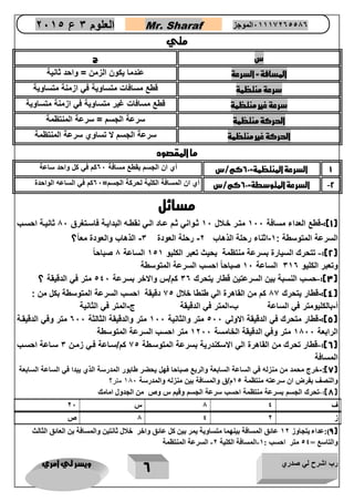 رب اشرح لي صدري ويسر لي امري 
6 
العلوم 3 ع 2651 Mr. Sharaf 65556201110 الموجز 
متي 
س ج 
المسافة = السرعة عندما يكون الزمن = واحد ثانية 
سرعة منتظمة قطع مسافات متساوية في ازمنة متساوية 
سرعة غير منتظمة قطع مسافات غير متساوية في ازمنة متساوية 
الحركة منتظمة سرعة الجسم = سرعة المنتظمة 
الحركة غير منتظمة سرعة الجسم لا تساوي سرعة المنتظمة 
ما المقصود 
1 السرعة المنتظمة= 62 كم/س أي ان الجسم يقطع مسافة 02 كم في كل واحد ساعة 
2 السرعة المتوسطة= 62 كم/س أي ان المسافة الكلية لحركة الجسم= 02 كم في الساعه الواحدة - 
مسائل 
1(: قطع العداء مسافة 122 متار خالال 12 ثاواني ثام عااد الاي نقطاه البداياة فاساتغرق 12 ثانياة احساب - ( 
السرعة المتوسطة : 1 اثناء رحلة الذهاب 2 رحلة العودة 3 الذهاب والعودة مع اً؟ - - - 
2(: تتحرك السيارة بسرعة منتظمة بحيث تعبر الكليو 151 الساعة 1 صباحاً - ( 
وتعبر الكليو 310 الساعة 12 صباحاً احسب السرعة المتوسطة 
3(: حسب النسبة بين السرعتين قطار يتحرك 30 كم/س والاخر بسرعة 542 متر في الدقيقة ؟ - ( 
4(: قطار يتحرك 12 كم من القاهرة الي طنطا خلال 25 دقيقة احسب السرعة المتوسطة بكل من : - ( 
أ بالكليومتر في الساعة ب المتر في الدقيقة ج المتر في الثانية - - - 
5(: قطار متحرك في الدقيقة الاولي 522 متر والثانية 122 متر والدقيقة الثالثة 022 متر وفي الدقيقاة - ( 
الرابعة 1122 متر وفي الدقيقة الخامسة 1222 متر احسب السرعة المتوسطة 
6(: قطار تحرك من القاهرة الي الاسكندرية بسرعة المتوساطة 25 كم/سااعة فاي زمان 3 سااعة احساب - ( 
المسافة 
7(: خرج محمد من منزله في الساعة السابعة والربع صباحا فهل يحضر طابور المدرسة الذي يبدا في الساعة السابعة - ( 
والنصف بفرض ان سرعته منتظمة 51 م/ق والمسافة بين منزله والمدرسة 081 متر؟ 
8(: تحرك الجسم بسرعة منتظمة احسب سرعة الجسم وقيم س وص من الجدول امامك - ( 
ف 8 4 س 07 
ز 8 4 0 ص 
9(:عداء يتجاوز 20 عائق المسافة بينهما متساوية يمر بين كل عائق واخر خلال ثانتين والمسافة بن العائق الثالث ( 
والتاسع = 44 متر احسب : 2 المسافة الكلية 0 السرعة المنتظمة - - 
 