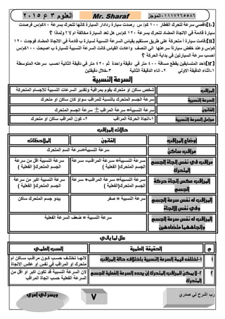 رب اشرح لي صدري ويسر لي امري 
7 
العلوم 3 ع 2651 Mr. Sharaf 65556201110 الموجز 
12 ( :اقصي سرعة لتحرك القطار 277 كم/ س رصدت سيارة ردادار السيارة كانها تتحرك بسرعة 47 كم/س فرصدت ( 
سيارة قادمة في الاتجاة المضاد تتحرك بسرعة 207 كم/س هل تعد السيارة مخالفة ام لا ؟ ولماذا ؟ 
11 (:قامت سيارة أ متحركة علي طريق مستقيم بقياس السرعة النسبية لسيارة ب قادمة في الاتجاة المضاد فوجدت 207 ( 
كم/س وعند خفض سيارةأ سرعتها الي النصف واعادت القياس كانت السرعة النسبية للسيارة ب اصبحت 277 كم/س 
احسب سرعة السيارتين في بداية الحركة ؟ 
12 (:احد المتسابقين يقطع مسافة 477 متر في دقيقة واحدة ثم 407 متر في دقيقة الثانية احسب سرعته المتوسطة ( 
-2 اثناء الدقيقة الاولي 0- اناء الدقيقة الثانية 3-خلال دقيقتين 
السرعة النسبية 
المراقب شخص ساكن او متحرك يقوم بمراقبة وتقدير السرعات النسبية للاجسام المتحركة 
السرعة النسبية سرعة الجسم المتحرك بالنسبة للمراقب سواؤ كان ساكن او متحرك 
سرعة الجسم المتحرك  القانون سرعة النسبية= سرعة المراقب 
عوامل السرعة النسبية 1-اتجاة الحركة المراقب 2- كون المراقب ساكن او متحرك 
حالات المراقب 
اوضاع المراقب القانون الملاحظات 
مراقب ساكن سرعة النسبية=سرعة السم المتحرك 
مراقب في نفس اتجاة الجسم 
المتحرك 
ساارعة النساابية= ساارعة المراقااب- ساارعة 
الجسم المتحرك) الفعلية ( 
سرعة النسبية اقل من سرعة 
الجسم المتحرك) الفعلية ( 
المراقب عكس اتجاة حركة 
الجسم 
ساارعة النساابية= ساارعة المراقااب ساارعة 
الجسم المتحرك)الفعلية ( 
سرعة النسبية اكبر من سرعة 
الجسم المتحرك) الفعلية ( 
المراقب له نفس سرعة الجسم 
وفي نفس الاتجاة 
سرعة النسبية = صفر يبدو جسم المتحرك ساكن 
المراقب له نفس سرعة الجسم 
واتجاههما متضادهين 
سرعة النسبية = ضعف السرعة الفعلية 
علل لما ياتي 
م الحقيقة العلمية السب العلمي 
-1 تختلف قيمة السرعة النسبية باختلاف حالة المراقب لانهااا تختلااف حسااب كاااون مراقااب ساااكن ام 1 
متحرك او المراقب في نفس او عكس الاتجاة 
-2 لا يمكن للمراقب المتحرك ان يحدد السرعة الفعلية للجسم 2 
المتحرك 
لان السرعة النسبية قد تكون اكبر او اقل من 
السرعة الفعلية حسب اتجاة المراقب 
 