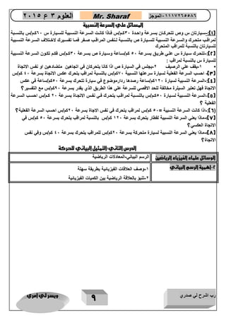 رب اشرح لي صدري ويسر لي امري 
9 
العلوم 3 ع 2651 Mr. Sharaf 65556201110 الموجز 
المسائل علي السرعة النسبية 
1(: سيييارتان س وص تتحرنييان بسييرعة واحييد 36 نييم/س فيياذا نانييع السييرعة النسييبية للسيييار س 06 نييم/س بالنسييبة - ( 
لمراقييب متحييرك والسييرعة النسييبية للسيييار ص بالنسييبة ليينفس المراقييب صييفر فمييا تفسيييرك عخييتنف السييرعة النسييبية 
للسيارتان بالنسبة للمراقب المتحرك 
2(: تتحيرك سيييار س عليي طرييق بسييرعة 16 نم/سياعة وسيييار ص بسييرعة 36 نييم/س فنييم تنييون السييرعة النسيبية - ( 
للسيار س بالنسبة لمراقب : 
• 5 يقف علي الرصيف 2 يجلس في السيار ص اذا نانا يتحرنان في اتجاهين متضادهين او نفس اعتجا - - 
3( احسب السرعة الفعلية لسيار سرعتها النسبية 66 نم/س بالنسبة لمراقب يتحرك عنس اعتجا بسرعة 06 نم/س - ( 
4(: السرعة النسبية لسيار 526 نم/ساعة رصدها ردارموضوع في سيار تتحرك بسرعة 16 نم/ساعة في عنس - ( 
اعتجا فهل تعتبر السيلر مخالفة للحد اعقصي للسرعة علي هذا الطريق الذي يقدر بسرعة 06 نم/س مع التفسير؟ 
5( السيرعة النسيبية لسيييار 16 نييم/س بالنسييبة لمراقييب يتحييرك فيي نفييس اعتجيا بسييرعة 26 نييم/س احسييب السييرعة - ( 
الفعلية ؟ 
6(: اذا نانع السرعة النسبية = 16 نم/س لمراقب يتحرك في نفس اعجا بسرعة 26 نم/س احسب السرعة الفعلية؟ - ( 
7(: ماذا يعني السرعة النسبية لقطار يتحرك بسرعة 526 نم/س بالنسبة لمراقب يتحرك بسرعة 16 نم/س في - ( 
اعتجا العنسي؟ 
8(: ماذا يعني السرعة النسبية لسيار متحرنة بسرعة 26 نم/س للمراقب يتحرك بسرعة 06 نم/س وفي نفس - ( 
اعتجا ؟ 
الدرس الثاني:التمثيل البياني للحركة 
الوسائل علماء الفيزياء الرياضين الرسم البياني المعادعع الرياضية - 
2 اهمية الرسم البياني 5 وصف العنقاع الفيزيائية بطريقة سهلة - - 
2 تنبؤ بالعنقة الرياضية بين النمياع الفيزيائية - 
 