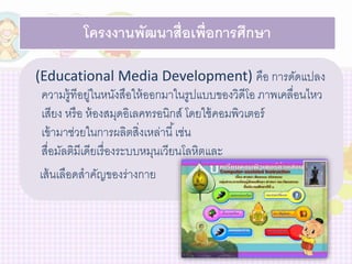 โครงงานพัฒนาสื่อเพ่อืการศึกษา 
(Educational Media Development) คือ การดัดแปลง 
ความรู้ทีอยู่ในหนังสือให้ออกมาในรูปแบบของวิดีโอ ภาพเคลื่อนไหว 
เสียง หรือ ห้องสมุดอิเลคทรอนิกส์ โดยใช้คอมพิวเตอร์ 
เข้ามาช่วยในการผลิตสิ่งเหล่านี้เช่น 
สื่อมัลติมีเดียเรื่องระบบหมุนเวียนโลหิตและ 
เส้นเลือดสาคัญของร่างกาย 
 