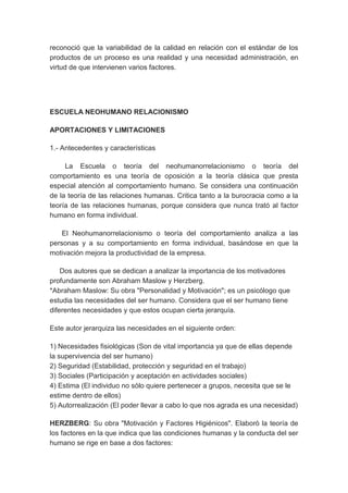 reconoció que la variabilidad de la calidad en relación con el estándar de los 
productos de un proceso es una realidad y una necesidad administración, en 
virtud de que intervienen varios factores. 
ESCUELA NEOHUMANO RELACIONISMO 
APORTACIONES Y LIMITACIONES 
1.- Antecedentes y características 
La Escuela o teoría del neohumanorrelacionismo o teoría del 
comportamiento es una teoría de oposición a la teoría clásica que presta 
especial atención al comportamiento humano. Se considera una continuación 
de la teoría de las relaciones humanas. Critica tanto a la burocracia como a la 
teoría de las relaciones humanas, porque considera que nunca trató al factor 
humano en forma individual. 
El Neohumanorrelacionismo o teoría del comportamiento analiza a las 
personas y a su comportamiento en forma individual, basándose en que la 
motivación mejora la productividad de la empresa. 
Dos autores que se dedican a analizar la importancia de los motivadores 
profundamente son Abraham Maslow y Herzberg. 
*Abraham Maslow: Su obra "Personalidad y Motivación"; es un psicólogo que 
estudia las necesidades del ser humano. Considera que el ser humano tiene 
diferentes necesidades y que estos ocupan cierta jerarquía. 
Este autor jerarquiza las necesidades en el siguiente orden: 
1) Necesidades fisiológicas (Son de vital importancia ya que de ellas depende 
la supervivencia del ser humano) 
2) Seguridad (Estabilidad, protección y seguridad en el trabajo) 
3) Sociales (Participación y aceptación en actividades sociales) 
4) Estima (El individuo no sólo quiere pertenecer a grupos, necesita que se le 
estime dentro de ellos) 
5) Autorrealización (El poder llevar a cabo lo que nos agrada es una necesidad) 
HERZBERG: Su obra "Motivación y Factores Higiénicos". Elaboró la teoría de 
los factores en la que indica que las condiciones humanas y la conducta del ser 
humano se rige en base a dos factores: 
 