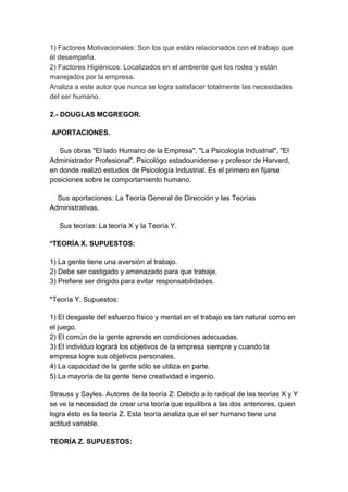 1) Factores Motivacionales: Son los que están relacionados con el trabajo que 
él desempeña. 
2) Factores Higiénicos: Localizados en el ambiente que los rodea y están 
manejados por la empresa. 
Analiza a este autor que nunca se logra satisfacer totalmente las necesidades 
del ser humano. 
2.- DOUGLAS MCGREGOR. 
APORTACIONES. 
Sus obras "El lado Humano de la Empresa", "La Psicología Industrial", "El 
Administrador Profesional". Psicológo estadounidense y profesor de Harvard, 
en donde realizó estudios de Psicología Industrial. Es el primero en fijarse 
posiciones sobre le comportamiento humano. 
Sus aportaciones: La Teoría General de Dirección y las Teorías 
Administrativas. 
Sus teorías: La teoría X y la Teoría Y. 
*TEORÍA X. SUPUESTOS: 
1) La gente tiene una aversión al trabajo. 
2) Debe ser castigado y amenazado para que trabaje. 
3) Prefiere ser dirigido para evitar responsabilidades. 
*Teoría Y. Supuestos: 
1) El desgaste del esfuerzo físico y mental en el trabajo es tan natural como en 
el juego. 
2) El común de la gente aprende en condiciones adecuadas. 
3) El individuo logrará los objetivos de la empresa siempre y cuando la 
empresa logre sus objetivos personales. 
4) La capacidad de la gente sólo se utiliza en parte. 
5) La mayoría de la gente tiene creatividad e ingenio. 
Strauss y Sayles. Autores de la teoría Z: Debido a lo radical de las teorías X y Y 
se ve la necesidad de crear una teoría que equilibra a las dos anteriores, quien 
logra ésto es la teoría Z. Esta teoría analiza que el ser humano tiene una 
actitud variable. 
TEORÍA Z. SUPUESTOS: 
 