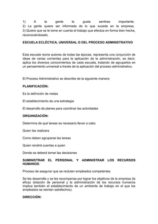 1) A la gente le gusta sentirse importante. 
2) La gente quiere ser informada de lo que sucede en la empresa. 
3) Quiere que se le tome en cuenta el trabajo que efectúa en forma bien hecha, 
reconociéndoselo. 
ESCUELA ECLÉCTICA, UNIVERSAL O DEL PROCESO ADMINISTRATIVO 
Esta escuela reúne autores de todas las épocas, representa una conjunción de 
ideas de varias corrientes para la aplicación de la administración, es decir, 
aplica los diversos conocimientos de cada escuela, tratando de agruparlos en 
un pensamiento universal a través de la aplicación del proceso administrativo. 
El Proceso Administrativo se describe de la siguiente manera: 
PLANIFICACIÓN: 
Es la definición de metas 
El establecimiento de una estrategia 
El desarrollo de planes para coordinar las actividades 
ORGANIZACIÓN: 
Determina de qué tareas es necesario llevar a cabo 
Quien las realizara 
Como deben agruparse las tareas 
Quien rendirá cuentas a quien 
Donde se deberá tomar las decisiones 
SUMINISTRAR EL PERSONAL Y ADMINISTRAR LOS RECURSOS 
HUMANOS: 
Proceso de asegurar que se recluten empleados competentes 
Se les desarrolle y se les recompense por lograr los objetivos de la empresa (la 
eficaz dotación de personal y la administración de los recursos humanos 
implica también el establecimiento de un ambiente de trabajo en el que los 
empleados se sientan satisfechos). 
DIRECCIÓN: 
 