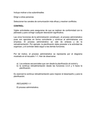 Incluye motivar a los subordinadles 
Dirigir a otras personas 
Seleccionar los canales de comunicación más eficaz y resolver conflictos. 
CONTROL: 
Vigilar actividades para asegurarse de que se realicen de conformidad con lo 
planeado y para corregir cualquier desviación significativa. 
Las cinco funciones de la administración constituyen, el proceso administrativo 
pues son ejercidas en forma coincidente y continua al administrarse una 
empresa. El proceso administrativo se vale de enlaces y de la 
retroalimentación. Por ejemplo, la planificación debe preceder a la actividad de 
organizar, y el controlar debe seguir a las demás funciones. 
Por tal motivo, el proceso administrativo se representa por el diagrama 
mostrado en el recuadro 1-1. Han de observarse: 
a) Los enlaces secuenciales que van desde la planificación al control y 
b) la continua retroalimentación desde las funciones 2,3,4 y 5 hacia la 
planificación. 
Es esencial la continua retroalimentación para mejorar el desempeño y para la 
planificación. 
RECUADRO 1-1 
El proceso administrativo. 
 