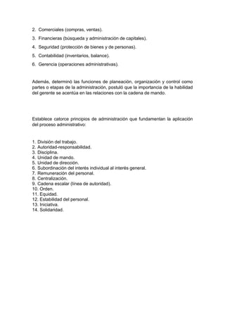 2. Comerciales (compras, ventas). 
3. Financieras (búsqueda y administración de capitales). 
4. Seguridad (protección de bienes y de personas). 
5. Contabilidad (inventarios, balance). 
6. Gerencia (operaciones administrativas). 
Además, determinó las funciones de planeación, organización y control como 
partes o etapas de la administración, postuló que la importancia de la habilidad 
del gerente se acentúa en las relaciones con la cadena de mando. 
Establece catorce principios de administración que fundamentan la aplicación 
del proceso administrativo: 
1. División del trabajo. 
2. Autoridad-responsabilidad. 
3. Disciplina. 
4. Unidad de mando. 
5. Unidad de dirección. 
6. Subordinación del interés individual al interés general. 
7. Remuneración del personal. 
8. Centralización. 
9. Cadena escalar (línea de autoridad). 
10. Orden. 
11. Equidad. 
12. Estabilidad del personal. 
13. Iniciativa. 
14. Solidaridad. 

