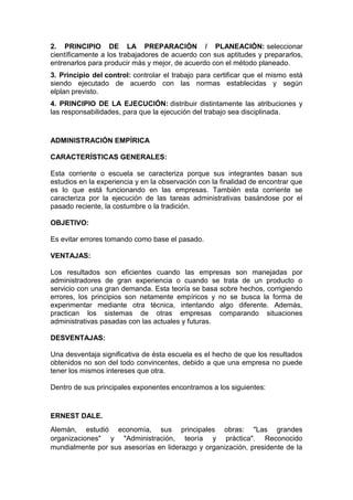 2. PRINCIPIO DE LA PREPARACIÓN / PLANEACIÓN: seleccionar 
científicamente a los trabajadores de acuerdo con sus aptitudes y prepararlos, 
entrenarlos para producir más y mejor, de acuerdo con el método planeado. 
3. Principio del control: controlar el trabajo para certificar que el mismo está 
siendo ejecutado de acuerdo con las normas establecidas y según 
elplan previsto. 
4. PRINCIPIO DE LA EJECUCIÓN: distribuir distintamente las atribuciones y 
las responsabilidades, para que la ejecución del trabajo sea disciplinada. 
ADMINISTRACIÓN EMPÍRICA 
CARACTERÍSTICAS GENERALES: 
Esta corriente o escuela se caracteriza porque sus integrantes basan sus 
estudios en la experiencia y en la observación con la finalidad de encontrar que 
es lo que está funcionando en las empresas. También esta corriente se 
caracteriza por la ejecución de las tareas administrativas basándose por el 
pasado reciente, la costumbre o la tradición. 
OBJETIVO: 
Es evitar errores tomando como base el pasado. 
VENTAJAS: 
Los resultados son eficientes cuando las empresas son manejadas por 
administradores de gran experiencia o cuando se trata de un producto o 
servicio con una gran demanda. Esta teoría se basa sobre hechos, corrigiendo 
errores, los principios son netamente empíricos y no se busca la forma de 
experimentar mediante otra técnica, intentando algo diferente. Además, 
practican los sistemas de otras empresas comparando situaciones 
administrativas pasadas con las actuales y futuras. 
DESVENTAJAS: 
Una desventaja significativa de ésta escuela es el hecho de que los resultados 
obtenidos no son del todo convincentes, debido a que una empresa no puede 
tener los mismos intereses que otra. 
Dentro de sus principales exponentes encontramos a los siguientes: 
ERNEST DALE. 
Alemán, estudió economía, sus principales obras: "Las grandes 
organizaciones" y "Administración, teoría y práctica". Reconocido 
mundialmente por sus asesorías en liderazgo y organización, presidente de la 
 