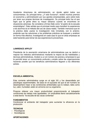Academia Americana de administración, en donde aplicó todos sus 
conocimientos. Su principal lema: ¿Y esto funciona?, recibió muchos premios 
en economía y administración por sus aportes empresariales, pero sobre todo 
por tener sus propias técnicas de investigación. Su principal éxito fue el que 
logró que la gente diera su mayor esfuerzo cuando se encontrara en 
situaciones adversas. Se considera a Ernes Dale como “el padre de la escuela 
empiriológica”; Dale señala que el principal medio para transferir la experiencia 
a los alumnos es el método del uso de casos reales. También menciona que en 
la práctica debe usarse la investigación más inmediata, con lo anterior, 
pretende que las soluciones a los problemas prácticos se busquen y analicen 
en forma más efectiva, investigando en cada caso lo que en otras empresas se 
está haciendo para tomar de esa experiencia lo provechoso. 
LAWRENCE APPLEY 
Presidente de la asociación americana de administradores que se dedicó a 
mejorar los métodos administrativos mediante la mejora de las habilidades y 
técnicas administrativas. Analizó a un sin número de autores y empresas lo que 
le permitió tener un conocimiento profundo y amplio sobre las organizaciones 
haciendo posible que los beneficios administrativos llegaran a los diferentes 
países. 
ESCUELA AMBIENTAL 
Esta corriente administrativa surge en el siglo XX y fue desarrollada por 
psicólogos experimentales. Se basa en el supuesto de que el ser humano se 
desempeñará mejor si las condiciones ambientales que lo rodean, tales como 
luz, calor, humedad, están en armonía con su organismo. 
Propone obtener una mayor productividad proporcionando al trabajador 
condiciones de trabajo más agradables. Un sindicalista llamó sarcásticamente 
a esta teoría: “la escuela de las vacas contentas” 
FUNDAMENTOS 
Condicionar el ambiente del trabajador para aumentar la eficiencia en la 
producción 
TECNICAS 
- Psicológicas 
- Sociológicas 
APORTACIONES 
 
