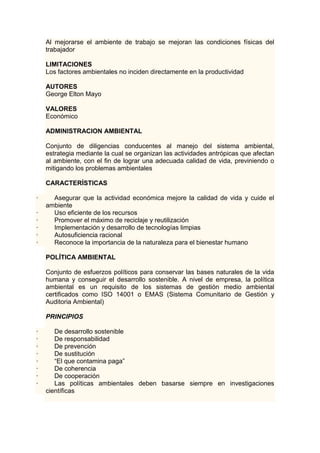 Al mejorarse el ambiente de trabajo se mejoran las condiciones físicas del 
trabajador 
LIMITACIONES 
Los factores ambientales no inciden directamente en la productividad 
AUTORES 
George Elton Mayo 
VALORES 
Económico 
ADMINISTRACION AMBIENTAL 
Conjunto de diligencias conducentes al manejo del sistema ambiental, 
estrategia mediante la cual se organizan las actividades antrópicas que afectan 
al ambiente, con el fin de lograr una adecuada calidad de vida, previniendo o 
mitigando los problemas ambientales 
CARACTERÍSTICAS 
· Asegurar que la actividad económica mejore la calidad de vida y cuide el 
ambiente 
· Uso eficiente de los recursos 
· Promover el máximo de reciclaje y reutilización 
· Implementación y desarrollo de tecnologías limpias 
· Autosuficiencia racional 
· Reconoce la importancia de la naturaleza para el bienestar humano 
POLÍTICA AMBIENTAL 
Conjunto de esfuerzos políticos para conservar las bases naturales de la vida 
humana y conseguir el desarrollo sostenible. A nivel de empresa, la política 
ambiental es un requisito de los sistemas de gestión medio ambiental 
certificados como ISO 14001 o EMAS (Sistema Comunitario de Gestión y 
Auditoria Ambiental) 
PRINCIPIOS 
· De desarrollo sostenible 
· De responsabilidad 
· De prevención 
· De sustitución 
· “El que contamina paga” 
· De coherencia 
· De cooperación 
· Las políticas ambientales deben basarse siempre en investigaciones 
científicas 
 