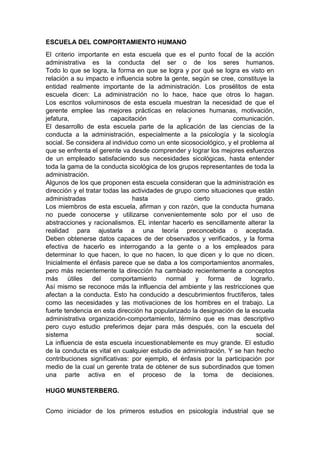 ESCUELA DEL COMPORTAMIENTO HUMANO 
El criterio importante en esta escuela que es el punto focal de la acción 
administrativa es la conducta del ser o de los seres humanos. 
Todo lo que se logra, la forma en que se logra y por qué se logra es visto en 
relación a su impacto e influencia sobre la gente, según se cree, constituye la 
entidad realmente importante de la administración. Los prosélitos de esta 
escuela dicen: La administración no lo hace, hace que otros lo hagan. 
Los escritos voluminosos de esta escuela muestran la necesidad de que el 
gerente emplee las mejores prácticas en relaciones humanas, motivación, 
jefatura, capacitación y comunicación. 
El desarrollo de esta escuela parte de la aplicación de las ciencias de la 
conducta a la administración, especialmente a la psicología y la sicología 
social. Se considera al individuo como un ente sicosociológico, y el problema al 
que se enfrenta el gerente va desde comprender y lograr los mejores esfuerzos 
de un empleado satisfaciendo sus necesidades sicológicas, hasta entender 
toda la gama de la conducta sicológica de los grupos representantes de toda la 
administración. 
Algunos de los que proponen esta escuela consideran que la administración es 
dirección y el tratar todas las actividades de grupo como situaciones que están 
administradas hasta cierto grado. 
Los miembros de esta escuela, afirman y con razón, que la conducta humana 
no puede conocerse y utilizarse convenientemente solo por el uso de 
abstracciones y racionalismos. EL intentar hacerlo es sencillamente alterar la 
realidad para ajustarla a una teoría preconcebida o aceptada. 
Deben obtenerse datos capaces de der observados y verificados, y la forma 
efectiva de hacerlo es interrogando a la gente o a los empleados para 
determinar lo que hacen, lo que no hacen, lo que dicen y lo que no dicen. 
Inicialmente el énfasis parece que se daba a los comportamientos anormales, 
pero más recientemente la dirección ha cambiado recientemente a conceptos 
más útiles del comportamiento normal y forma de lograrlo. 
Así mismo se reconoce más la influencia del ambiente y las restricciones que 
afectan a la conducta. Esto ha conducido a descubrimientos fructíferos, tales 
como las necesidades y las motivaciones de los hombres en el trabajo. La 
fuerte tendencia en esta dirección ha popularizado la designación de la escuela 
administrativa organización-comportamiento, término que es mas descriptivo 
pero cuyo estudio preferimos dejar para más después, con la escuela del 
sistema social. 
La influencia de esta escuela incuestionablemente es muy grande. El estudio 
de la conducta es vital en cualquier estudio de administración. Y se han hecho 
contribuciones significativas: por ejemplo, el énfasis por la participación por 
medio de la cual un gerente trata de obtener de sus subordinados que tomen 
una parte activa en el proceso de la toma de decisiones. 
HUGO MUNSTERBERG. 
Como iniciador de los primeros estudios en psicología industrial que se 
 